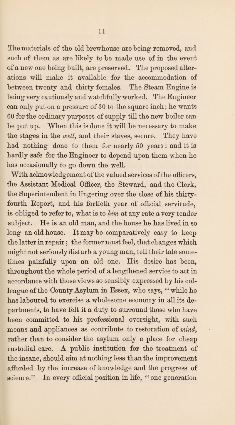 The materials of the old Tbrewhouse are being removed, and such of them as are likely to be made use of in the event of a new one being built, are preserved. The proposed alter¬ ations will make it available for the accommodation of between twenty and thirty females. The Steam Engine is being very cautiously and watchfully worked. The Engineer can only put on a pressure of 30 to the square inch; he wants 60 for the ordinary purposes of supply till the new boiler can be put up. When this is done it will be necessary to make the stages in the well, and their staves, secure. They have had nothing done to them for nearly 50 years: and it is hardly safe for the Engineer to depend upon them when he has occasionally to go down the well. With acknowledgement of the valued services of the officers, the Assistant Medical Officer, the Steward, and the Clerk, the Superintendent in lingering over the close of his thirty- fourth Eeport, and his fortieth year of official servitude, is obliged to refer to, what is to him at any rate a very tender subject. He is an old man, and the house he has lived in so long an old house. It may be comparatively easy to keep the latter in repair; the former must feel, that changes which might not seriously disturb a young man, tell their tale some¬ times painfully upon an old one. His desire has been, throughout the whole period of a lengthened service to act in accordance with those views so sensibly expressed by his col¬ league of the County Asylum in Essex, who says, “ while he has laboured to exercise a wholesome economy in all its de¬ partments, to have felt it a duty to surround those who have been committed to his professional oversight, with such means and appliances as contribute to restoration of mind, rather than to consider the asylum only a place for cheap custodial care. A public institution for the treatment of the insane, should aim at nothing less than the improvement afforded by the increase of knowledge and the progress of science.” In every official position in life, “ one generation