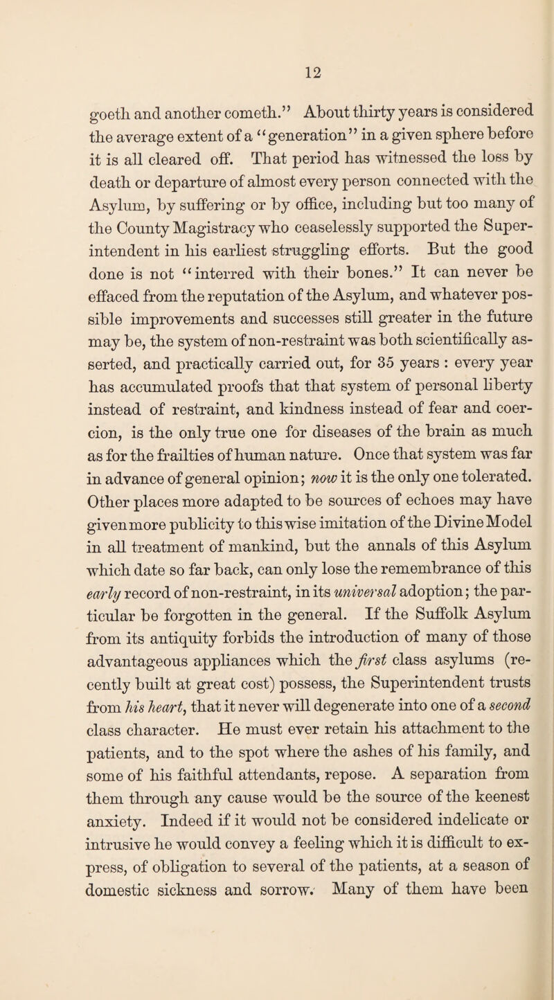 goeth and another cometh.” About thirty years is considered the average extent of a “generation” in a given sphere before it is all cleared off. That period has witnessed the loss by death or departure of almost every person connected with the Asylum, by suffering or by office, including but too many of the County Magistracy who ceaselessly supported the Super¬ intendent in his earliest struggling efforts. But the good done is not “interred with their bones.” It can never be effaced from the reputation of the Asylum, and whatever pos¬ sible improvements and successes still greater in the future may be, the system of non-restraint was both scientifically as¬ serted, and practically carried out, for 35 years : every year has accumulated proofs that that system of personal liberty instead of restraint, and kindness instead of fear and coer¬ cion, is the only true one for diseases of the brain as much as for the frailties of human nature. Once that system was far in advance of general opinion; now it is the only one tolerated. Other places more adapted to be sources of echoes may have given more publicity to thiswise imitation of the Divine Model in all treatment of mankind, but the annals of this Asylum which date so far back, can only lose the remembrance of this early record of non-restraint, in its universal adoption; the par¬ ticular be forgotten in the general. If the Suffolk Asylum from its antiquity forbids the introduction of many of those advantageous appliances which the first class asylums (re¬ cently built at great cost) possess, the Superintendent trusts from his heart, that it never will degenerate into one of a second class character. He must ever retain his attachment to the patients, and to the spot where the ashes of his family, and some of his faithful attendants, repose. A separation from them through any cause would be the source of the keenest anxiety. Indeed if it would not be considered indelicate or intrusive he would convey a feeling which it is difficult to ex¬ press, of obligation to several of the patients, at a season of domestic sickness and sorrow. Many of them have been