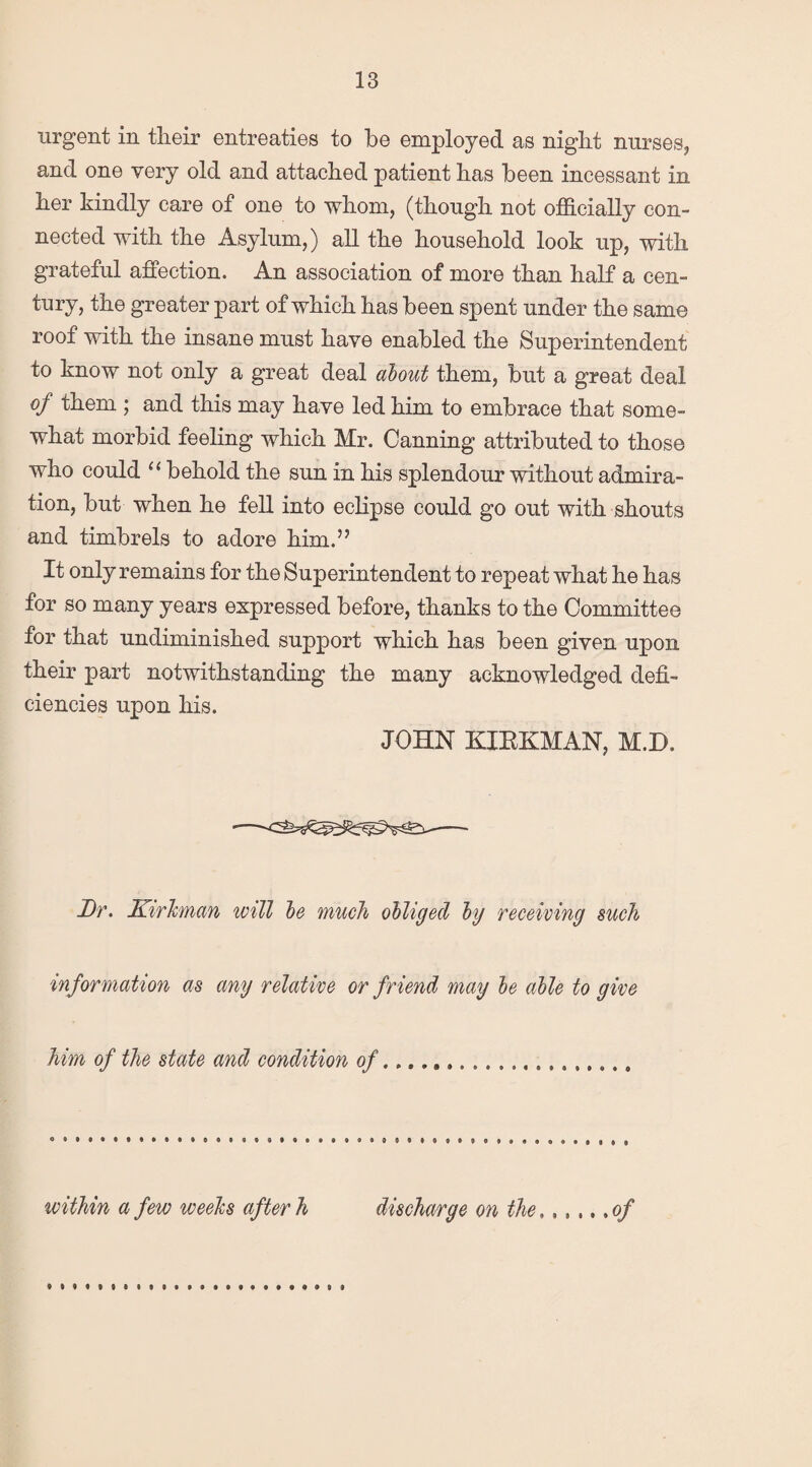 urgent in tlieir entreaties to be employed as night nurses, and one very old and attached patient has been incessant in her kindly care of one to whom, (though not officially con¬ nected with the Asylum,) all the household look up, with grateful affection. An association of more than half a cen¬ tury, the greater part of which has been spent under the same roof with the insane must have enabled the Superintendent to know not only a great deal about them, but a great deal of them ; and this may have led him to embrace that some¬ what morbid feeling which Mr. Canning attributed to those who could “ behold the sun in his splendour without admira¬ tion, but when he fell into eclipse could go out with shouts and timbrels to adore him.” It only remains for the Superintendent to repeat what he has for so many years expressed before, thanks to the Committee for that undiminished support which has been given upon, their part notwithstanding the many acknowledged defi¬ ciencies upon his. JOHN KIRKMAN, M.D. Dr. Kirhnan will be much obliged by receiving such information as any relative or friend may be able to give him of the state and condition of....... within a few weeks after h discharge on the