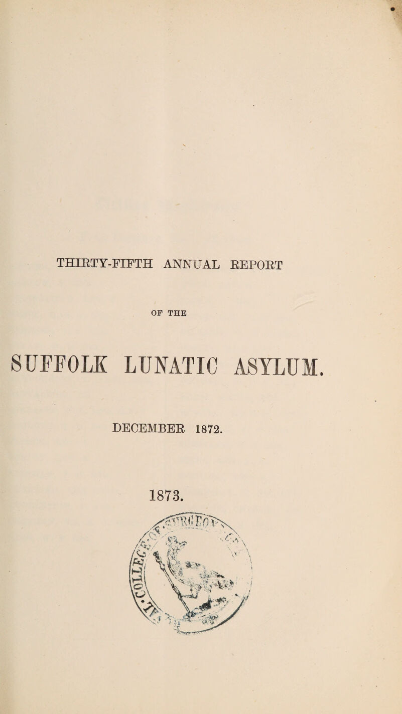 THIRTY-FIFTH ANNUAL REPOET OF THE SUFFOLK LUNATIC ASYLUM. DECEMBER 1872. 1873.