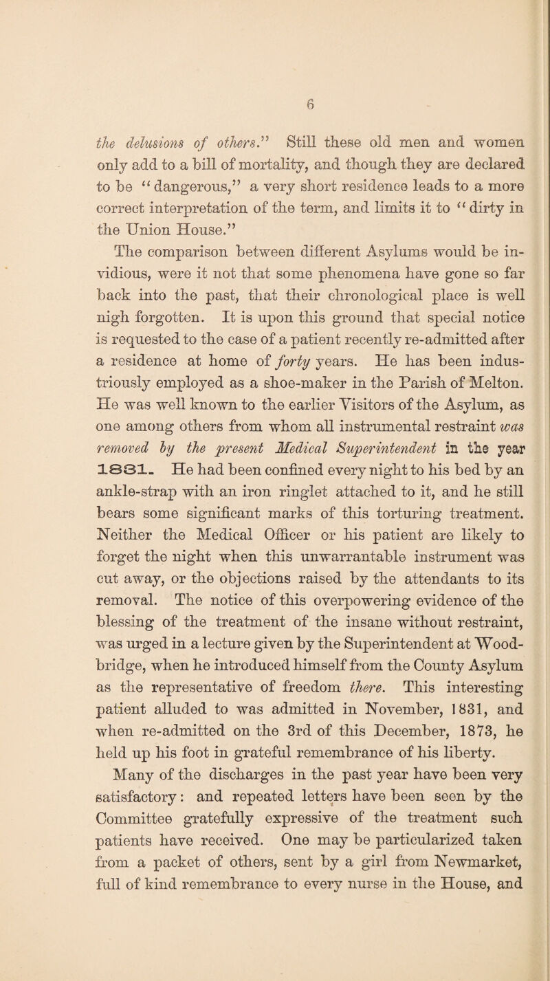 the delusions of others.” Still these old men and women only add to a bill of mortality, and though they are declared to be “ dangerous,” a very short residence leads to a more correct interpretation of the term, and limits it to “ dirty in the Union House.” The comparison between different Asylums would be in¬ vidious, were it not that some phenomena have gone so far back into the past, that their chronological place is well nigh forgotten. It is upon this ground that special notice is requested to the case of a patient recently re-admitted after a residence at home of forty years. He has been indus¬ triously employed as a shoe-maker in the Parish of Melton. He was well known to the earlier Visitors of the Asylum, as one among others from whom all instrumental restraint was removed by the present Medical Superintendent in the year 1831. He had been confined every night to his bed by an ankle-strap with an iron ringlet attached to it, and he still bears some significant marks of this torturing treatment. Neither the Medical Officer or his patient are likely to forget the night when this unwarrantable instrument was cut away, or the objections raised by the attendants to its removal. The notice of this overpowering evidence of the blessing of the treatment of the insane without restraint, was urged in a lecture given by the Superintendent at Wood- bridge, when he introduced himself from the County Asylum as the representative of freedom there. This interesting patient alluded to was admitted in November, 1831, and when re-admitted on the 3rd of this December, 1873, he held up his foot in grateful remembrance of his liberty. Many of the discharges in the past year have been very satisfactory: and repeated letters have been seen by the Committee gratefully expressive of the treatment such patients have received. One may be particularized taken from a packet of others, sent by a girl from Newmarket, full of kind remembrance to every nurse in the House, and