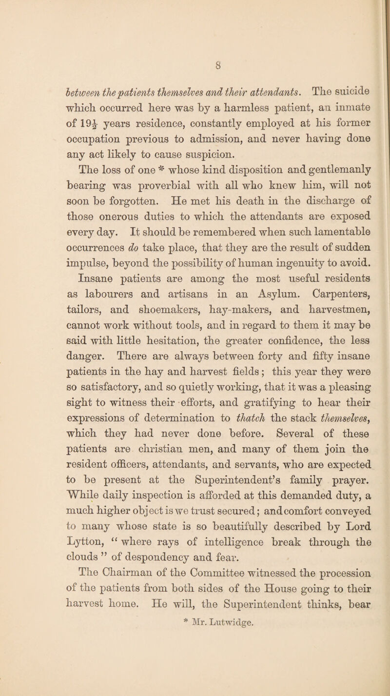 between the patients themselves and their attendants. The suicide which occurred here was by a harmless patient, an inmate of 19£ years residence, constantly employed at his former occupation previous to admission, and never having done any act likely to cause suspicion. The loss of one * whose kind disposition and gentlemanly bearing was proverbial with all who knew him, will not soon be forgotten. He met his death in the discharge of those onerous duties to which the attendants are exposed every day. It should be remembered when such lamentable occurrences do take place, that they are the result of sudden impulse, beyond the possibility of human ingenuity to avoid. Insane patients are among the most useful residents as labourers and artisans in an Asylum. Carpenters, tailors, and shoemakers, hay-makers, and harvestmen, cannot work without tools, and in regard to them it may be said with little hesitation, the greater confidence, the less danger. There are always between forty and fifty insane patients in the hay and harvest fields ; this year they were so satisfactory, and so quietly working, that it was a pleasing sight to witness their efforts, and gratifying to hear their expressions of determination to thatch the stack themselves, which they had never done before. Several of these patients are Christian men, and many of them join the resident officers, attendants, and servants, who are expected to be present at the Superintendent’s family prayer. While daily inspection is afforded at this demanded duty, a much higher object is we trust secured; and comfort conveyed to many whose state is so beautifully described by Lord Lytton, “ where rays of intelligence break through the clouds ” of despondency and fear. The Chairman of the Committee witnessed the procession of the patients from both sides of the House going to their harvest home. He will, the Superintendent thinks, bear * Mr. Lutwidge.