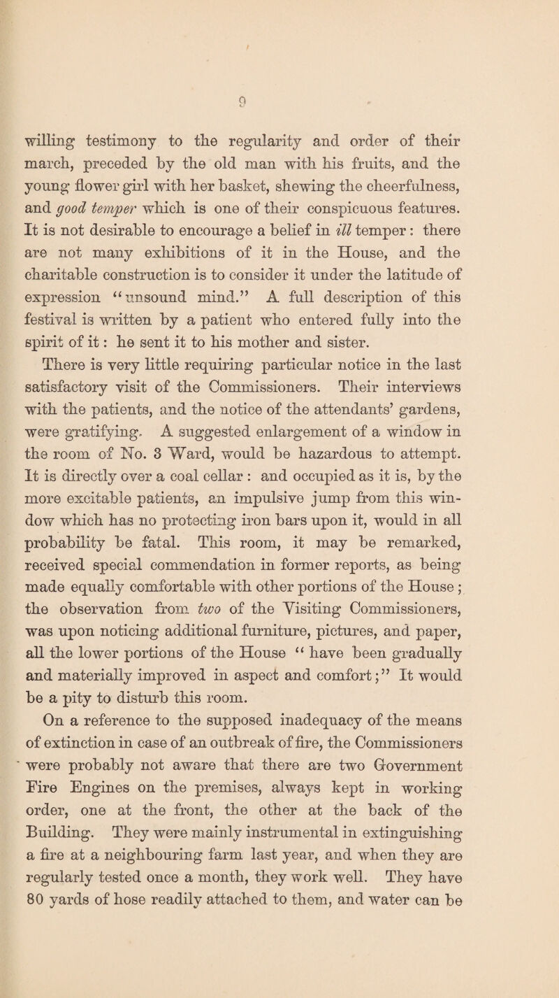 willing testimony to the regularity and order of their march, preceded by the old man with his fruits, and the young flower girl with her basket, shewing the cheerfulness, and good temper which is one of their conspicuous features. It is not desirable to encourage a belief in ill temper: there are not many exhibitions of it in the House, and the charitable construction is to consider it under the latitude of expression “unsound mind.” A full description of this festival is written by a patient who entered fully into the spirit of it: he sent it to his mother and sister. There is very little requiring particular notice in the last satisfactory visit of the Commissioners. Their interviews with the patients, and the notice of the attendants’ gardens, were gratifying. A suggested enlargement of a window in the room of No. 3 Ward, would be hazardous to attempt. It is directly over a coal cellar : and occupied as it is, by the more excitable patients, an impulsive jump from this win¬ dow which has no protecting iron bars upon it, would in all probability be fatal. This room, it may be remarked, received special commendation in former reports, as being made equally comfortable with other portions of the House ; the observation from two of the Yisiting Commissioners, was upon noticing additional furniture, pictures, and paper, all the lower portions of the House “ have been gradually and materially improved in aspect and comfort;” It would be a pity to disturb this room. On a reference to the supposed inadequacy of the means of extinction in case of an outbreak of fire, the Commissioners ' were probably not aware that there are two Government Fire Engines on the premises, always kept in working order, one at the front, the other at the back of the Building. They were mainly instrumental in extinguishing a fire at a neighbouring farm last year, and when they are regularly tested once a month, they work well. They have 80 yards of hose readily attached to them, and water can be