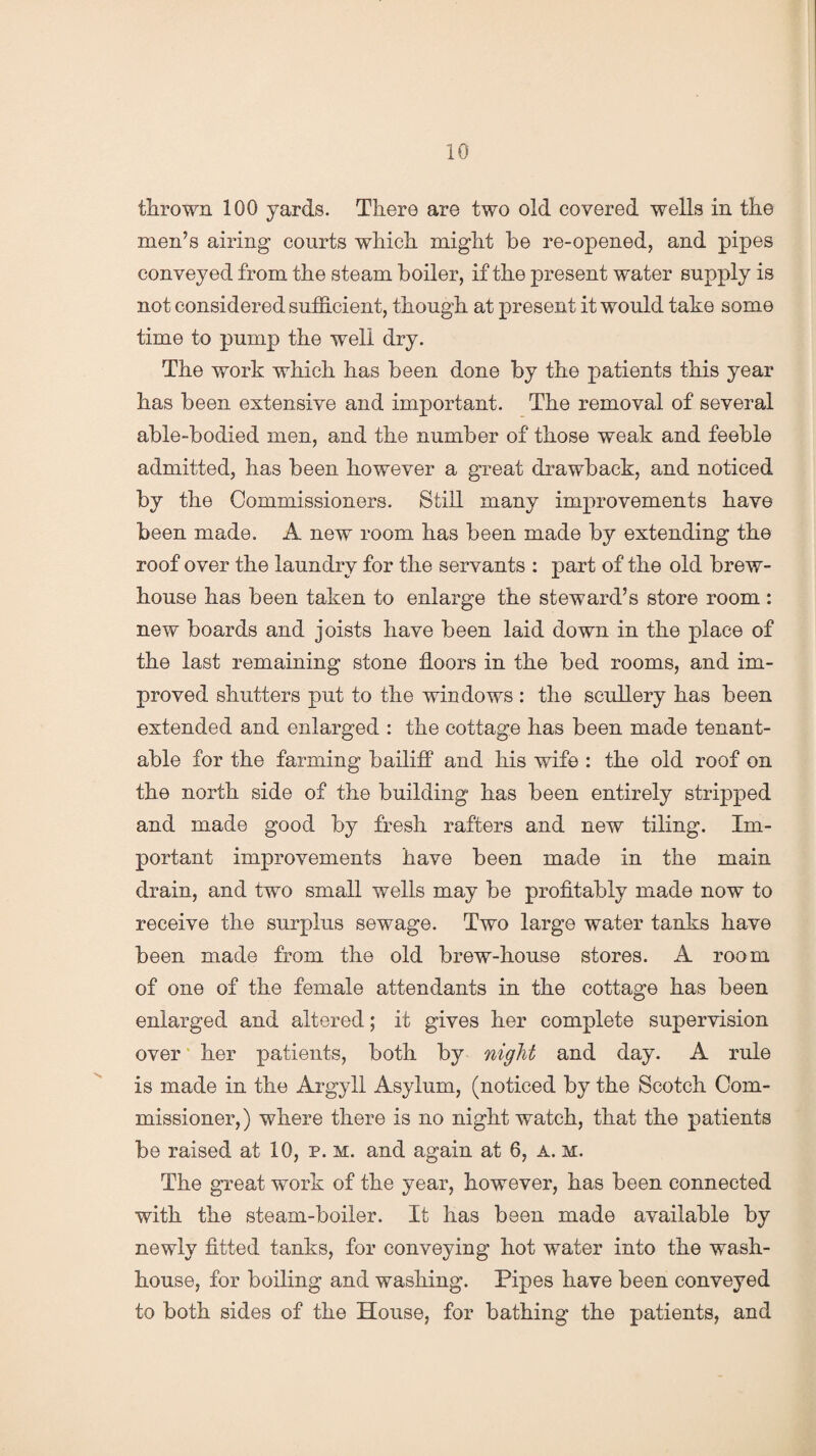 thrown 100 yards. There are two old covered wells in the men’s airing courts which might be re-opened, and pipes conveyed from the steam boiler, if the present water supply is not considered sufficient, though at present it would take some time to pump the well dry. The work which has been done by the patients this year has been extensive and important. The removal of several able-bodied men, and the number of those weak and feeble admitted, has been however a great drawback, and noticed by the Commissioners. Still many improvements have been made. A new room has been made by extending the roof over the laundry for the servants : part of the old brew- house has been taken to enlarge the steward’s store room : new boards and joists have been laid down in the place of the last remaining stone floors in the bed rooms, and im¬ proved shutters put to the windows : the scullery has been extended and enlarged : the cottage has been made tenant- able for the farming bailiff and his wife : the old roof on the north side of the building has been entirely stripped and made good by fresh rafters and new tiling. Im¬ portant improvements have been made in the main drain, and two small wells may be profitably made now to receive the surplus sewage. Two large water tanks have been made from the old brew-house stores. A room of one of the female attendants in the cottage has been enlarged and altered; it gives her complete supervision over her patients, both by night and day. A rule is made in the Argyll Asylum, (noticed by the Scotch Com¬ missioner,) where there is no night watch, that the patients be raised at 10, p. m. and again at 6, a. m. The great work of the year, however, has been connected with the steam-boiler. It has been made available by newly fitted tanks, for conveying hot water into the wash¬ house, for boiling and washing. Pipes have been conveyed to both sides of the House, for bathing the patients, and