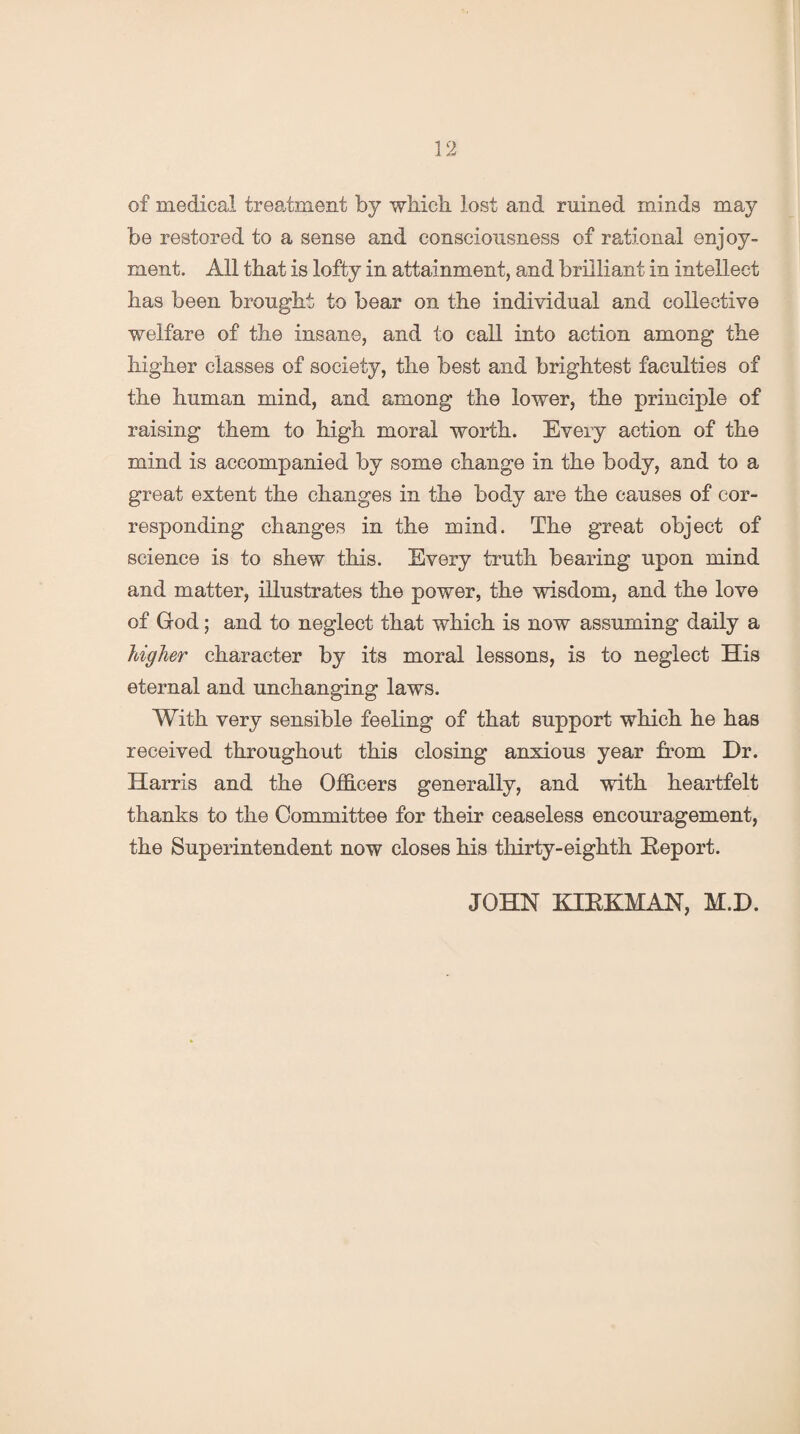 of medical treatment by which, lost and ruined minds may be restored to a sense and consciousness of rational enjoy¬ ment. All that is lofty in attainment, and brilliant in intellect has been brought to bear on the individual and collective welfare of the insane, and to call into action among the higher classes of society, the best and brightest faculties of the human mind, and among the lower, the principle of raising them to high moral worth. Every action of the mind is accompanied by some change in the body, and to a great extent the changes in the body are the causes of cor¬ responding changes in the mind. The great object of science is to shew this. Every truth bearing upon mind and matter, illustrates the power, the wisdom, and the love of God; and to neglect that which is now assuming daily a higher character by its moral lessons, is to neglect His eternal and unchanging laws. With very sensible feeling of that support which he has received throughout this closing anxious year from Dr. Harris and the Officers generally, and with heartfelt thanks to the Committee for their ceaseless encouragement, the Superintendent now closes his thirty-eighth Deport. JOHN KIEKMAN, M.D.