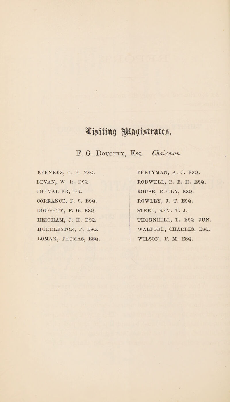 Visiting UKagigtrateis F. Gr. Doughty, Esq. Chairman. BERNERS, C. H. ESQ. BEVAN, W. 11. ESQ. CHEVALIER, DR. CORRANCE, F. 8. ESQ. DOUGHTY, F. G. ESQ. HEIGHAM, J. H. ESQ. HUDDLESTON, P. ESQ. LOMAX, THOMAS, ESQ PRETYMAN, A. C. ESQ. RODWELL, B. B. H. ESQ. ROUSE, ROLLA, ESQ. ROWLEY, J. T. ESQ. STEEL, REV. T. J. THORNHILL, T. ESQ. JUN. WALFORD, CHARLES, ESQ. WILSON, F. M. ESQ.