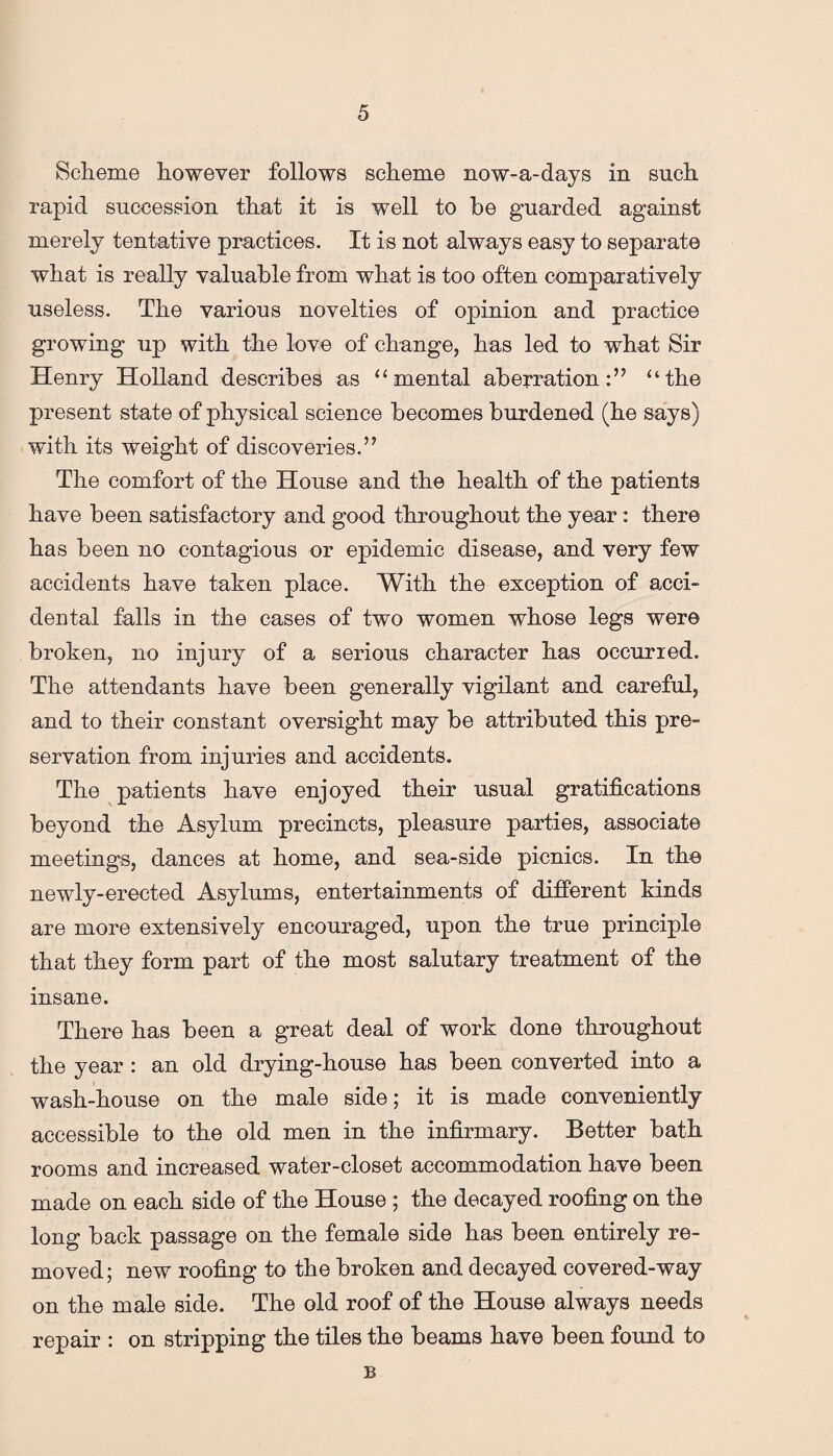 Scheme however follows scheme now-a-days in such rapid succession that it is well to be guarded against merely tentative practices. It is not always easy to separate what is really valuable from what is too often comparatively useless. The various novelties of opinion and practice growing up with the love of change, has led to what Sir Henry Holland describes as “mental aberration:” “the present state of physical science becomes burdened (he says) with its weight of discoveries.” The comfort of the House and the health of the patients have been satisfactory and good throughout the year: there has been no contagious or epidemic disease, and very few accidents have taken place. With the exception of acci¬ dental falls in the cases of two women whose legs were broken, no injury of a serious character has occurred. The attendants have been generally vigilant and careful, and to their constant oversight may be attributed this pre¬ servation from injuries and accidents. The patients have enjoyed their usual gratifications beyond the Asylum precincts, pleasure parties, associate meetings, dances at home, and sea-side picnics. In the newly-erected Asylums, entertainments of different kinds are more extensively encouraged, upon the true principle that they form part of the most salutary treatment of the insane. There has been a great deal of work done throughout the year : an old drying-house has been converted into a wash-house on the male side; it is made conveniently accessible to the old men in the infirmary. Better bath rooms and increased water-closet accommodation have been made on each side of the House ; the decayed roofing on the long back passage on the female side has been entirely re¬ moved; new roofing to the broken and decayed covered-way on the male side. The old roof of the House always needs repair : on stripping the tiles the beams have been found to B