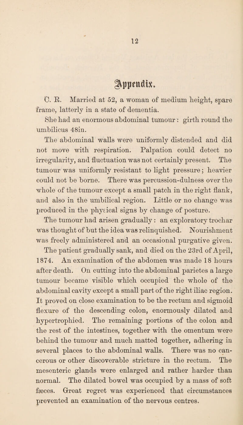 Syppcntlix, 0. P. Married at 52, a woman of medium height, spare frame, latterly in a state of dementia. She had an enormous abdominal tumour : girth round the umbilicus 48in. The abdominal walls were uniformly distended and did not move with respiration. Palpation could detect no irregularity, and fluctuation was not certainly present. The tumour was uniformly resistant to light pressure; heavier could not be borne. There was percussion-dulness over the whole of the tumour except a small patch in the right flank, and also in the umbilical region. Little or no change was produced in the physical signs by change of posture. The tumour had arisen gradually : an exploratory trochar was thought of but the idea was relinquished. Nourishment was freely administered and an occasional purgative given. The patient gradually sank, and died on the 23rd of April, 1874. An examination of the abdomen was made 18 hours after death. On cutting into the abdominal parietes a large tumour became visible which occupied the whole of the abdominal cavity except a small part of the right iliac region. It proved on close examination to be the rectum and sigmoid flexure of the descending colon, enormously dilated and hypertrophied. The remaining portions of the colon and the rest of the intestines, together with the omentum were behind the tumour and much matted together, adhering in several places to the abdominal walls. There was no can¬ cerous or other discoverable stricture in the rectum. The mesenteric glands were enlarged and rather harder than normal. The dilated bowel was occupied by a mass of soft fseces. Great regret was experienced that circumstances prevented an examination of the nervous centres.