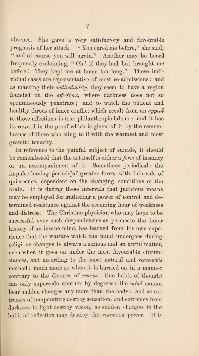 absence. She gave a very satisfactory and favourable prognosis of her attack. “ You cured me before,” sbe said, “and of course you will again.” Another may be beard frequently exclaiming, “Ob! if tbey bad but brought me before! Tbey kept me at home too long.” These indi¬ vidual cases are representative of most re-admissions: and as marking their individuality, tbey seem to have a region founded on the affections, where darkness does not so spontaneously penetrate; and to watch the patient and healthy throes of inner conflict which result from an appeal to those affections is true philanthropic labour: and it has its reward in the proof which is given of it by the remem¬ brance of those who cling to it with the warmest and most grateful tenacity. In reference to the painful subject of suicide, it should be remembered that the act itself is either a form of insanity or an accompaniment of it. Sometimes periodical: the impulse having periodshff greater force, with intervals of quiescence, dependent on the changing conditions of the brain. It is during these intervals that judicious means may be employed for gathering a power of control and de¬ termined resistance against the recurring hour of weakness and distress. The Christian physician who may hope to be successful over such despondencies as permeate the inner history of an insane mind, has learned from his own expe¬ rience that the warfare which the mind undergoes during religious changes is always a serious and an awful matter, even when it goes on under the most favourable circum¬ stances, and according to the most natural and reasonable method: much more so when it is hurried on in a manner contrary to the dictates of reason. One habit of thought can only supersede another by degrees: the mind cannot bear sudden changes any more than the body : and as ex¬ tremes of temperature destroy sensation, and extremes from darkness to light destroy vision, so sudden changes in the habit of reflection may destroy the reasoning power. It is