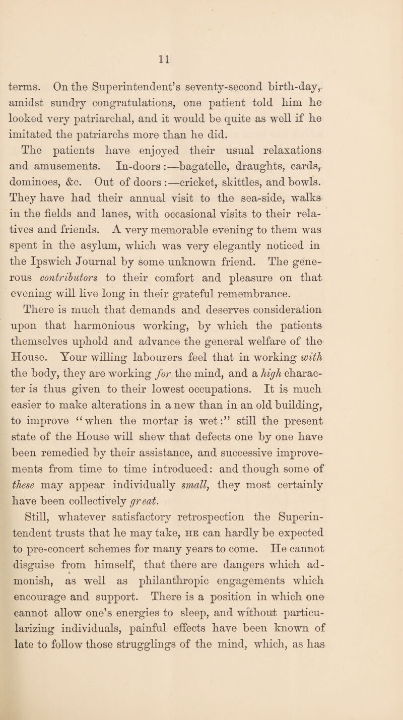 terms. On tlie Superintendent’s seventy-second birth-day,- amidst sundry congratulations, one patient told him he looked very patriarchal, and it would he quite as well if he imitated the patriarchs more than he did. The patients have enjoyed their usual relaxations and amusements. In-doors :—bagatelle, draughts, cards, dominoes, &c. Out of doors :—cricket, skittles, and bowls. They have had their annual visit to the sea-side, walks in the fields and lanes, with occasional visits to their rela¬ tives and friends. A very memorable evening to them was spent in the asylum, which was very elegantly noticed in the Ipswich Journal by some unknown friend. The gene¬ rous contributors to their comfort and pleasure on that evening will live long in their grateful remembrance. There is much that demands and deserves consideration upon that harmonious working, by which the patients themselves uphold and advance the general welfare of the House. Your willing labourers feel that in working with the body, they are working for the mind, and a high charac¬ ter is thus given to their lowest occupations. It is much easier to make alterations in a new than in an old building, to improve “when the mortar is wet:” still the present state of the House will shew that defects one by one have been remedied by their assistance, and successive improve¬ ments from time to time introduced: and though some of these may appear individually small, they most certainly have been collectively great. Still, whatever satisfactory retrospection the Superin¬ tendent trusts that he may take, he can hardly be expected to pre-concert schemes for many years to come. He cannot disguise from himself, that there are dangers which ad- monish, as well as philanthropic engagements which encourage and support. There is a position in which one cannot allow one’s energies to sleep, and without particu¬ larizing individuals, painful effects have been known of late to follow those smugglings of the mind, which, as has