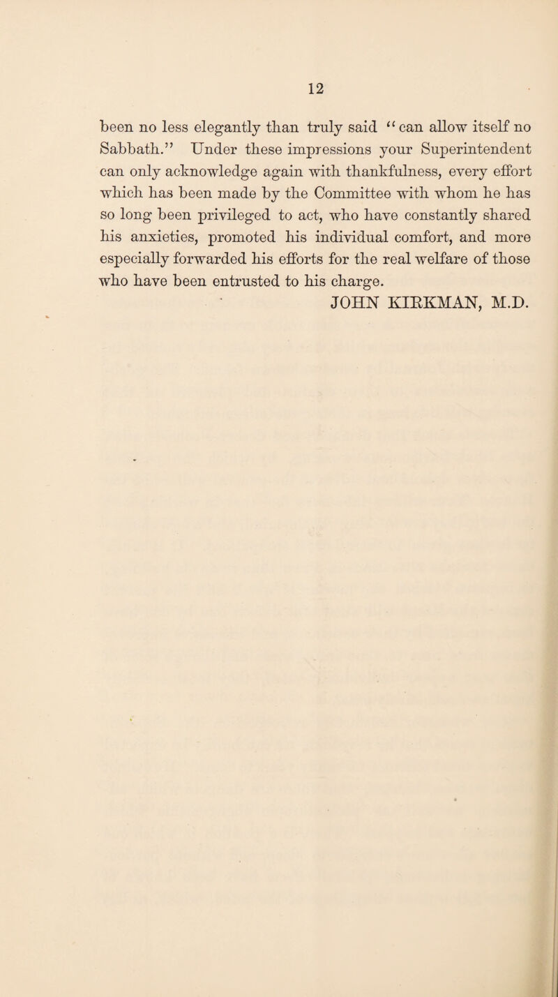 been no less elegantly than truly said u can allow itself no Sabbath.” Under these impressions your Superintendent can only acknowledge again with thankfulness, every effort which has been made by the Committee with whom he has so long been privileged to act, who have constantly shared his anxieties, promoted his individual comfort, and more especially forwarded his efforts for the real welfare of those who have been entrusted to his charge. JOHN KIBKMAN, M.D.