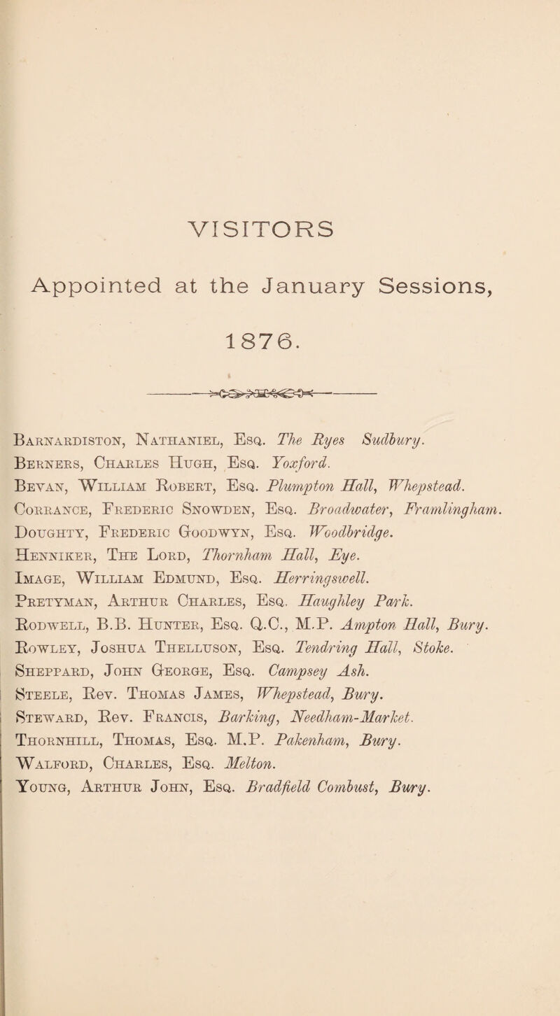 VISITORS Appointed at the January Sessions, 1876. -- Barnardiston, Nathaniel, Esq. The Ryes Sudbury. Berners, Charles Hugh, Esq. Yoxford. Be van, William Robert, Esq. Blumpton Hall, Whepstead. Corrance, Frederic Snowden, Esq. Broadwater, Framlingham. Doughty, Frederic Goodwyn, Esq. Woodbridge. Henniker, The Lord, Thornham Hall, Eye. Image, William Edmund, Esq. Herringsivell. Pretyman, Arthur Charles, Esq. Haughley Fm'Jc. Rodwell, B.B. Hunter, Esq. Q.C., M.P. Ampton Hall, Bury. Rowley, Joshua Thelluson, Esq. Tendring Hall, Stoke. Sheppard, John George, Esq. Campsey Ash. Steele, Rev. Thomas James, Whepstead, Bury. Steward, Rev. Francis, Barking, Needham-Market. Thornhill, Thomas, Esq. M.P. Bakenham, Bury. Walford, Charles, Esq. Melton. Young, Arthur John, Esq. Bradfield Combust, Bury.