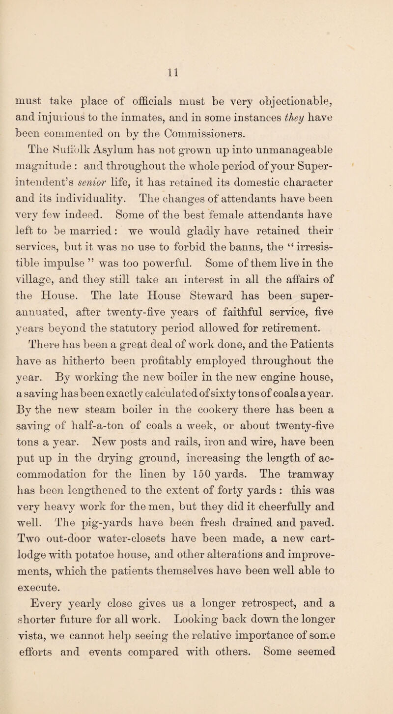 must take place of officials must be very objectionable, and injurious to the inmates, and in some instances they have been commented on bv the Commissioners. The Suffolk Asylum has not grown up into unmanageable magnitude : and throughout the whole period of your Super¬ intendent’s senior life, it has retained its domestic character and its individuality. The changes of attendants have been very few indeed. Some of the best female attendants have left to be married: we would gladly have retained their services, but it was no use to forbid the banns, the “irresis¬ tible impulse ” was too powerful. Some of them live in the village, and they still take an interest in all the affairs of the House. The late House Steward has been super¬ annuated, after twenty-five years of faithful service, five years beyond the statutory period allowed for retirement. There has been a great deal of work done, and the Patients have as hitherto been profitably employed throughout the year. By working the new boiler in the new engine house, a saving has been exactly calculated of sixty tons of coals a year. By the new steam boiler in the cookery there has been a saving of half-a-ton of coals a week, or about twenty-five tons a year. New posts and rails, iron and wire, have been put up in the drying ground, increasing the length of ac¬ commodation for the linen by 150 yards. The tramway has been lengthened to the extent of forty yards : this was very heavy work for the men, but they did it cheerfully and well. The pig-yards have been fresh drained and paved. Two out-cloor water-closets have been made, a new cart- lodge with potatoe house, and other alterations and improve¬ ments, which the patients themselves have been well able to execute. Every yearly close gives us a longer retrospect, and a shorter future for all work. Looking back down the longer vista, we cannot help seeing the relative importance of some efforts and events compared with others. Some seemed