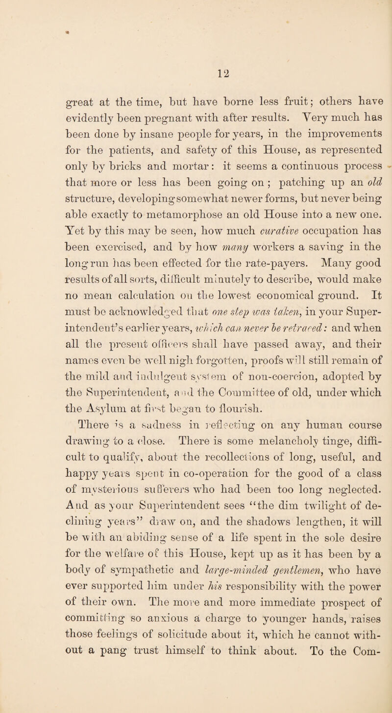 •«# 12 great at the time, hut have borne less fruit; others have evidently been pregnant with after results. Very much has been done by insane people for years, in the improvements for the patients, and safety of this House, as represented only by bricks and mortar: it seems a continuous process - that more or less has been going on ; patching up an old structure, developing somewhat newer forms, but never being able exactly to metamorphose an old House into a new one. Yet by this may be seen, how much curative occupation has been exercised, and by how many workers a saving in the long run has been effected for the rate-payers. Many good results of all sorts, difficult minutely to describe, would make no mean calculation on the lowest economical ground. It must be acknowledged that one step was taken, in your Super¬ intendent’s earlier years, wh ich can never he retraced: and when all the present officers shall have passed away, and their names even be well nigh forgotten, proofs will still remain of the mild and indulgent syslem of non-coercion, adopted by the Superintendent, and the Committee of old, under which the Asylum at first began to flourish. There is a sadness in reflecting on any human course drawing to a dose. There is some melancholy tinge, diffi¬ cult to qualify, about the recollections of long, useful, and happy years spent in co-operation for the good of a class of mysterious sufferers who had been too long neglected. And as your Superintendent sees “the dim twilight of de¬ clining years” draw on, and the shadows lengthen, it will be with an abiding sense of a life spent in the sole desire for the welfare of this House, kept up as it has been by a body of sympathetic and large-minded gentlemen, who have ever supported him under his responsibility with the power of their own. The more and more immediate prospect of committing; so anxious a charge to younger hands, raises those feelings of solicitude about it, which he cannot with¬ out a pang trust himself to think about. To the Com-