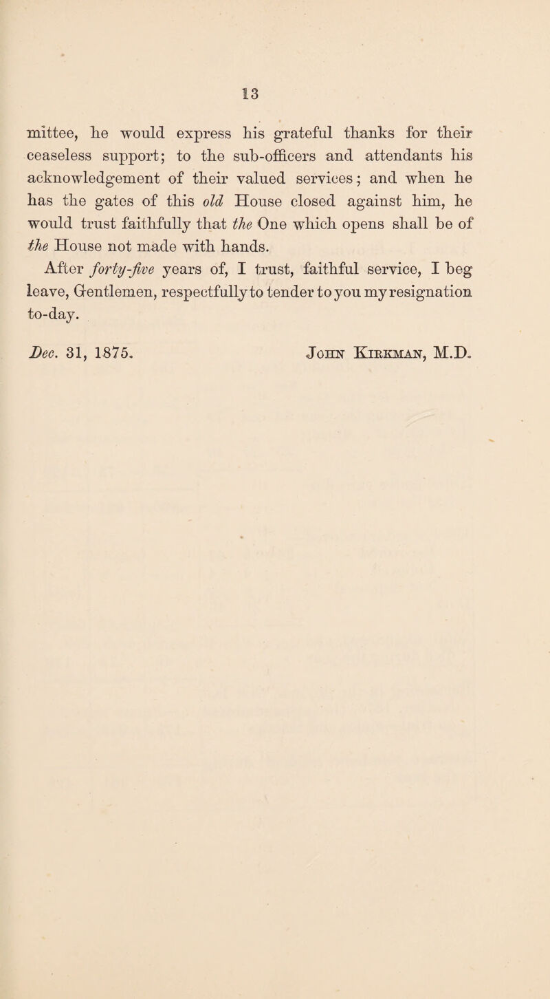 mittee, lie would express liis grateful thanks for their ceaseless support; to the sub-officers and attendants his acknowledgement of their valued services ; and when he has the gates of this old House closed against him, he would trust faithfully that the One which opens shall be of the House not made with hands. After forty-five years of, I trust, faithful service, I beg leave, Gentlemen, respectfully to tender to you my resignation to-day. Dec. 31, 1875. John Kibkman, M.D.