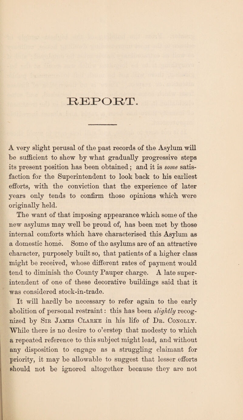 REPORT. A very slight perusal of the past records of the Asylum will be sufficient to shew by what gradually progressive steps its present position has been obtained; and it is some satis¬ faction for the Superintendent to look back to his earliest efforts, with the conviction that the experience of later years only tends to confirm those opinions which were originally held. The want of that imposing appearance which some of the new asylums may well be proud of, has been met by those internal comforts which have characterised this Asylum as a domestic home. Some of the asylums are of an attractive character, purposely built so, that patients of a higher class might be received, whose different rates of payment would tend to diminish the County Pauper charge. A late super¬ intendent of one of these decorative buildings said that it was considered stock-in-trade. It will hardly be necessary to refer again to the early abolition of personal restraint: this has been slightly recog¬ nized by Sir James Clarke in his life of Dr. Conolly. While there is no desire to o’erstep that modesty to which a repeated reference to this subject might lead, and without any disposition to engage as a struggling claimant for priority, it may be allowable to suggest that lesser efforts should not be ignored altogether because they are not