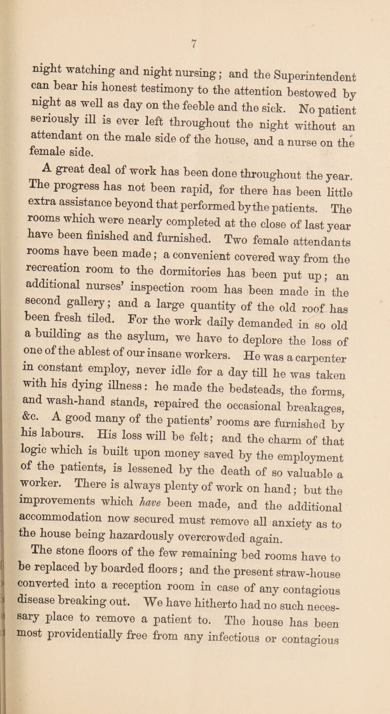 night watching and night nursing; and the Superintendent can bear his honest testimony to the attention bestowed by night as well as day on the feeble and the sick. No patient seriously ill is ever left throughout the night without an attendant on the male side of the house, and a nurse on the female side. A great deal of work lias been done throughout the year. The progress has not been rapid, for there has been little extra assistance beyond that performed by the patients. The rooms which were nearly completed at the close of last year have been finished and furnished. Two female attendants rooms have been made; a convenient covered way from the recreation room to the dormitories has been put up; an additional nurses’ inspection room has been made in the second gallery; and a large quantity of the old roof has been fresh tiled. For the work daily demanded in so old a building as the asylum, we have to deplore the loss of one of the ablest of our insane workers. He was a carpenter m constant employ, never idle for a day till he was taken with his dying illness: he made the bedsteads, the forms, and wash-hand stands, repaired the occasional breakages,' &c. A good many of the patients’ rooms are furnished by his labours. . His loss wiU be felt; and the charm of that logic which is built upon money saved by the employment of the patients, is lessened by the death of so valuable a worker. There is always plenty of work on hand; but the improvements which lave been made, and the additional accommodation now secured must remove all anxiety as to the house being hazardously overcrowded again. The stone floors of the few remaining bed rooms have to be replaced by boarded floors; and the present straw-house converted into a reception room in case of any contagious disease breaking out. We have hitherto had no such neces¬ sary place to remove a patient to. The house has been most providentially free from any infectious or contagious