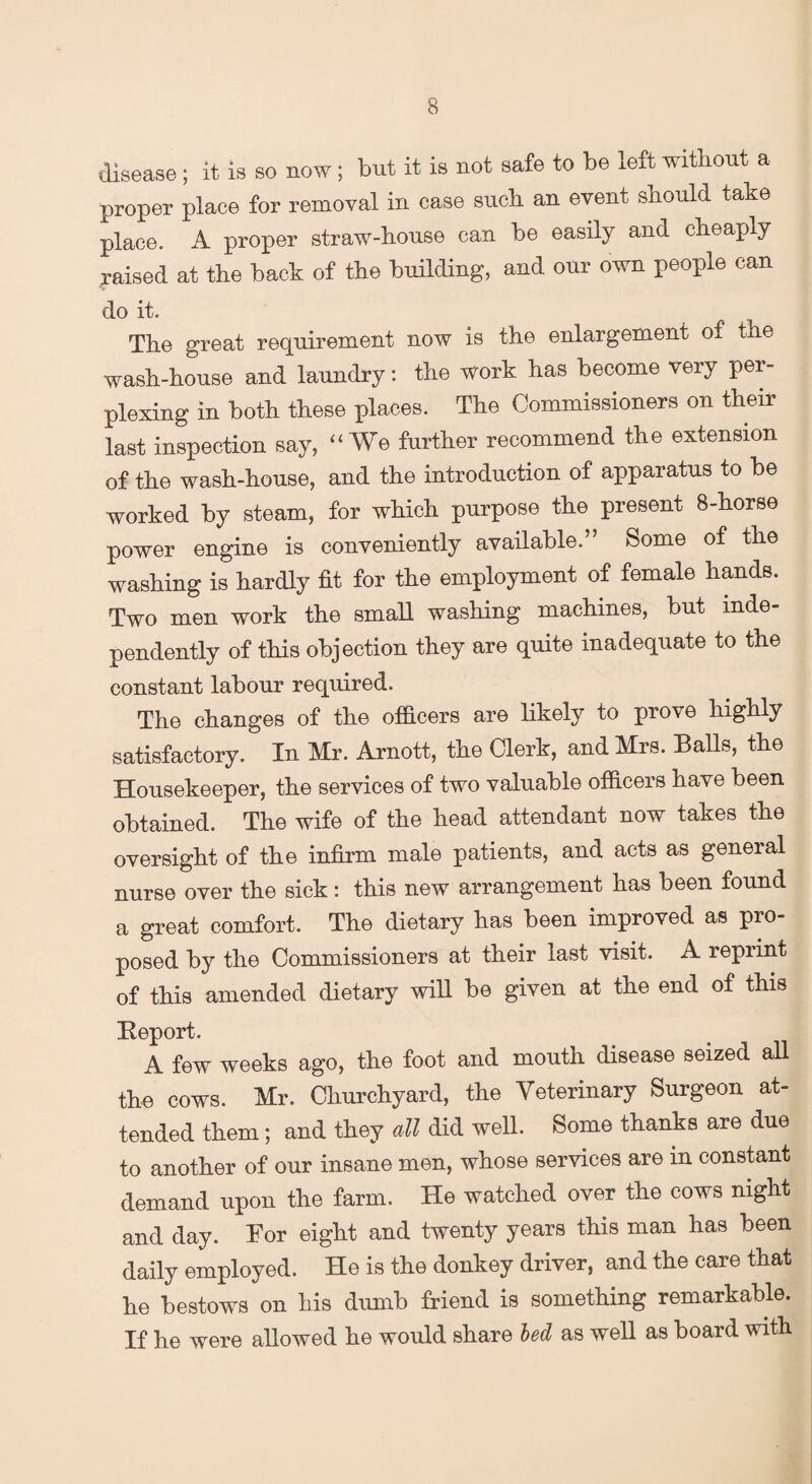 disease; it is so now; but it is not safe to be left without a proper place for removal in case such an event should take place. A proper straw-house can be easily and cheapiy raised at the back of the building, and our own people can do it. The great requirement now is the enlargement of the wash-house and laundry: the work has become very per¬ plexing in both these places. The Commissioners on their last inspection say, “We further recommend the extension of the wash-house, and the introduction of apparatus to be worked by steam, for which purpose the present 8-horse power engine is conveniently available. Some of the washing is hardly fit for the employment of female hands. Two men work the small washing machines, but inde¬ pendently of this objection they are quite inadequate to the constant labour required. The changes of the officers are likely to prove highly satisfactory. In Mr. Arnott, the Clerk, and Mrs. Balls, the Housekeeper, the services of two valuable officers have been obtained. The wife of the head attendant now takes the oversight of the infirm male patients, and acts as general nurse over the sick: this new arrangement has been found a great comfort. The dietary has been improved as pro¬ posed by the Commissioners at their last visit. A reprint of this amended dietary will be given at the end of this Report. A few weeks ago, the foot and mouth disease seized all the cows. Mr. Churchyard, the Veterinary Surgeon at¬ tended them; and they all did well. Some thanks are due to another of our insane men, whose services are in constant demand upon the farm. He watched over the cows night and day. Bor eight and twenty years this man has been daily employed. He is the donkey driver, and the care that he bestows on his dumb friend is something remarkable. If he were allowed he would share bed as well as board with