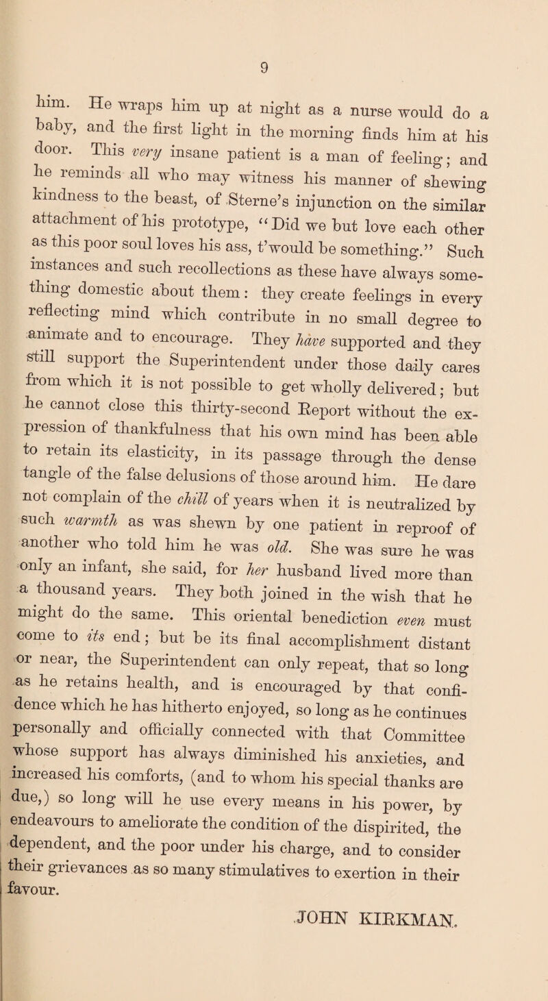 him. He wraps him up at night as a nurse would do a baby, and the first light in the morning finds him at his door. This very insane patient is a man of feeling; and he reminds all who may witness his manner of shewing kindness to the beast, of Sterne’s injunction on the similar attachment of his prototype, “Did we but love each other as this poor soul loves his ass, t’would be something.” Such instances and such recollections as these have always some¬ thing domestic about them: they create feelings in every reflecting mind which contribute in no small degree to animate and to encourage. They have supported and they still support the Superintendent under those daily cares from which it is not possible to get wholly delivered; but he cannot close this thirty-second Eeport without the ex¬ pression of thankfulness that his own mind has been able to retain its elasticity, in its passage through the dense tangle of the false delusions of those around him. He dare not complain of the chill of years when it is neutralized by such warmth as was shewn by one patient in reproof of another who told him he was old. She was sure he was only an infant, she said, for her husband lived more than a thousand years. They both joined in the wish that he might do the same. This oriental benediction even must come to its end; but be its final accomplishment distant or near, the Superintendent can only repeat, that so long as he retains health, and is encouraged by that confi¬ dence which he has hitherto enjoyed, so long as he continues personally and officially connected with that Committee whose support has always diminished his anxieties, and increased his comforts, (and to whom his special thanks are due,) so long will he use every means in his power, by endeavours to ameliorate the condition of the dispirited, the dependent, and the poor under his charge, and to consider their grievances as so many stimulatives to exertion in their favour. JOHN KIRKMAN.