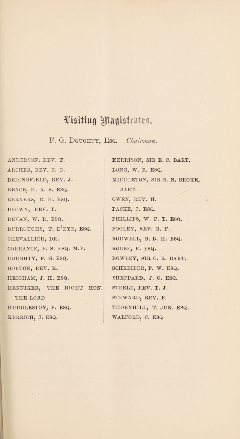 r. G. Doughty, Esq. Chairman. ANDERSON, KEY. T. ARCHER, REY. C. G. BEDINGFIELD, REY. J. BENCE, H. A. S. ESQ. BERNERS, C. H. ESQ. BROWN, REY. T. BEYAN, W. R. ESQ. BURROUGHS, T. d’EYE, ESQ. CHEYALLIER, DR. CORRANCE, F. S. ESQ. M.P. DOUGHTY, F. G. ESQ. GORTON, REY. R. HEIGH AM, J. H. ESQ. HENNIKER, THE RIGHT HON. THE LORD HUDDLESTON, P. ESQ. KERRICH, J. ESQ. KERRISON, SIR E. C. BART. LONG, W. B. ESQ. MIDDLETON, SIR G. N. BROKE, BART. OWEN, REY. H. PACKE, J. ESQ. PHILLIPS, W. P. T. ESQ. POOLEY, REY. G. F. RODWELL, B. B. H. ESQ. ROUSE, R. ESQ. ROWLEY, SIR C. R. BART. SCHREIBER, F. W. ESQ. SHEPPARD, J. G. ESQ. STEELE, REV. T. J. STEWARD, REY. F. THORNHILL, T. JUN. ESQ. WALFORD, C. ESQ.