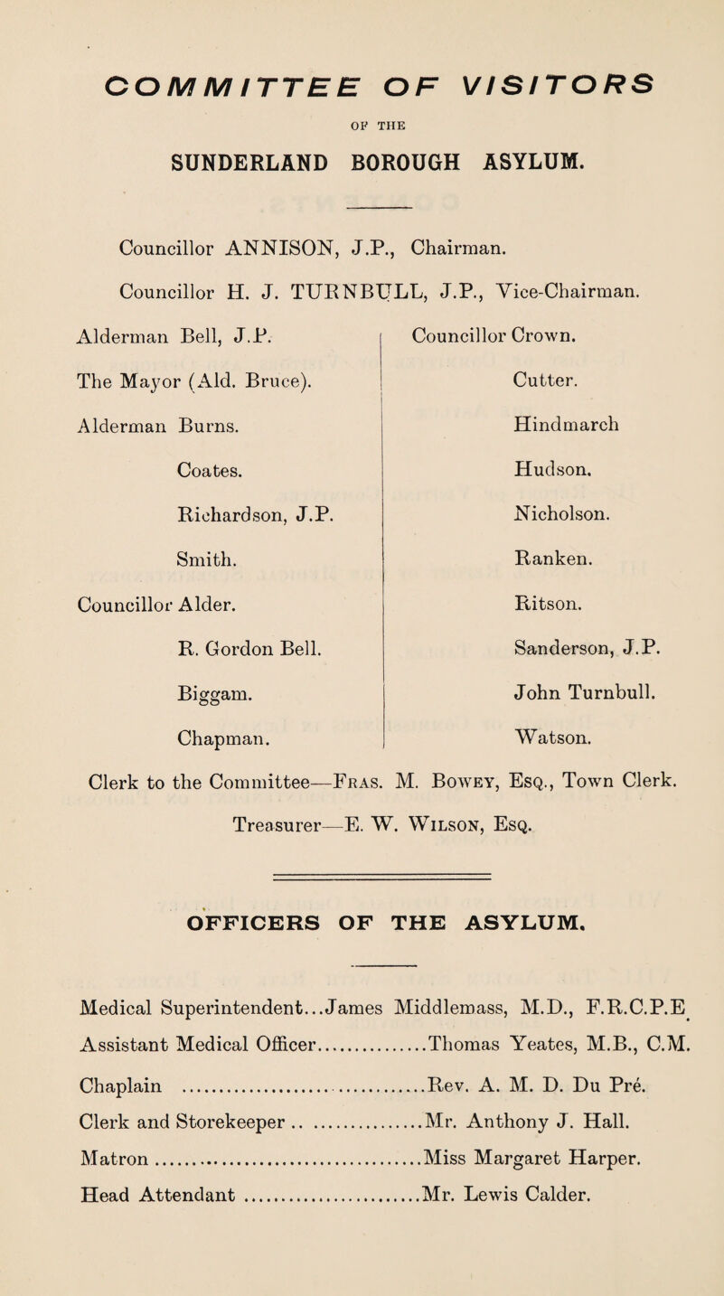 COM MITTEE OF VISITORS OF THE SUNDERLAND BOROUGH ASYLUM. Councillor ANNISON, J.P., Chairman. Councillor H. J. TURNBULL, J.P., Vice-Chairman. Alderman Bell, J.P. Councillor Crown. The Mayor (Aid. Bruce). Cutter. Alderman Burns. Hindmarch Coates. Hudson. Richardson, J.P. Nicholson. Smith. Ranken. Councillor Alder. Ritson. R. Gordon Bell. Sanderson, J.P. Biggam. John Turnbull. Chapman. Watson. Clerk to the Committee—Fras. M. Bowey, Esq., Town Clerk. Treasurer—E. W. Wilson, Esq. OFFICERS OF THE ASYLUM. Medical Superintendent...James Middlemass, M.D., F.R.C.P.E Assistant Medical Officer.Thomas Yeates, M.B., C.M. Chaplain . .Rev. A. M. D. Du Pre. Clerk and Storekeeper.Mr. Anthony J. Hall. Matron.Miss Margaret Harper. Head Attendant .Mr. Lewis Calder.