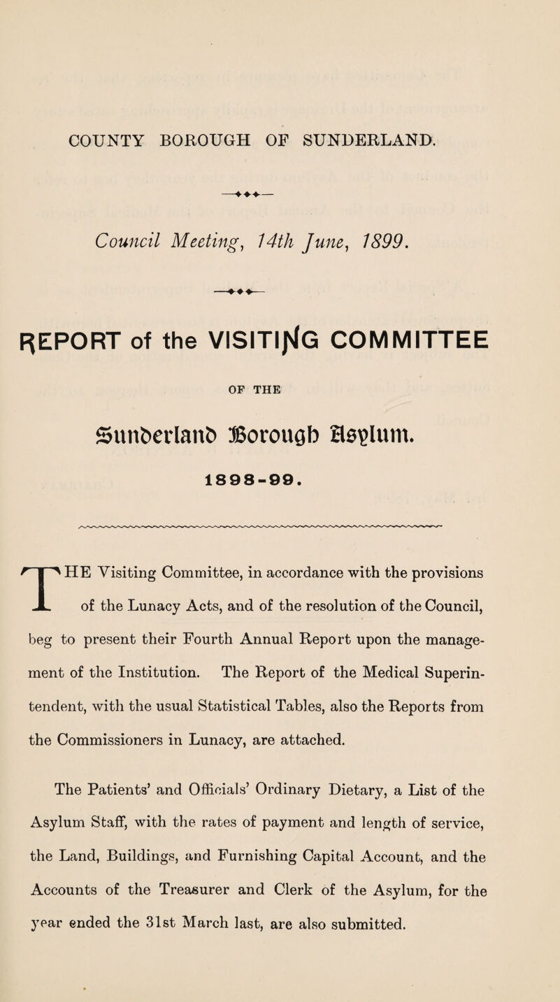 COUNTY BOROUGH OF SUNDERLAND. ♦♦— Council Meeting, 14th June, 1899. REPORT of the VISITING COMMITTEE OF THE 5unt>erlant> Borough asylum. 1898-99. HE Visiting Committee, in accordance with the provisions JL of the Lunacy Acts, and of the resolution of the Council, beg to present their Fourth Annual Report upon the manage¬ ment of the Institution. The Report of the Medical Superin¬ tendent, with the usual Statistical Tables, also the Reports from the Commissioners in Lunacy, are attached. The Patients’ and Officials’ Ordinary Dietary, a List of the Asylum Staff, with the rates of payment and length of service, the Land, Buildings, and Furnishing Capital Account, and the Accounts of the Treasurer and Clerk of the Asylum, for the year ended the 31st March last, are also submitted.