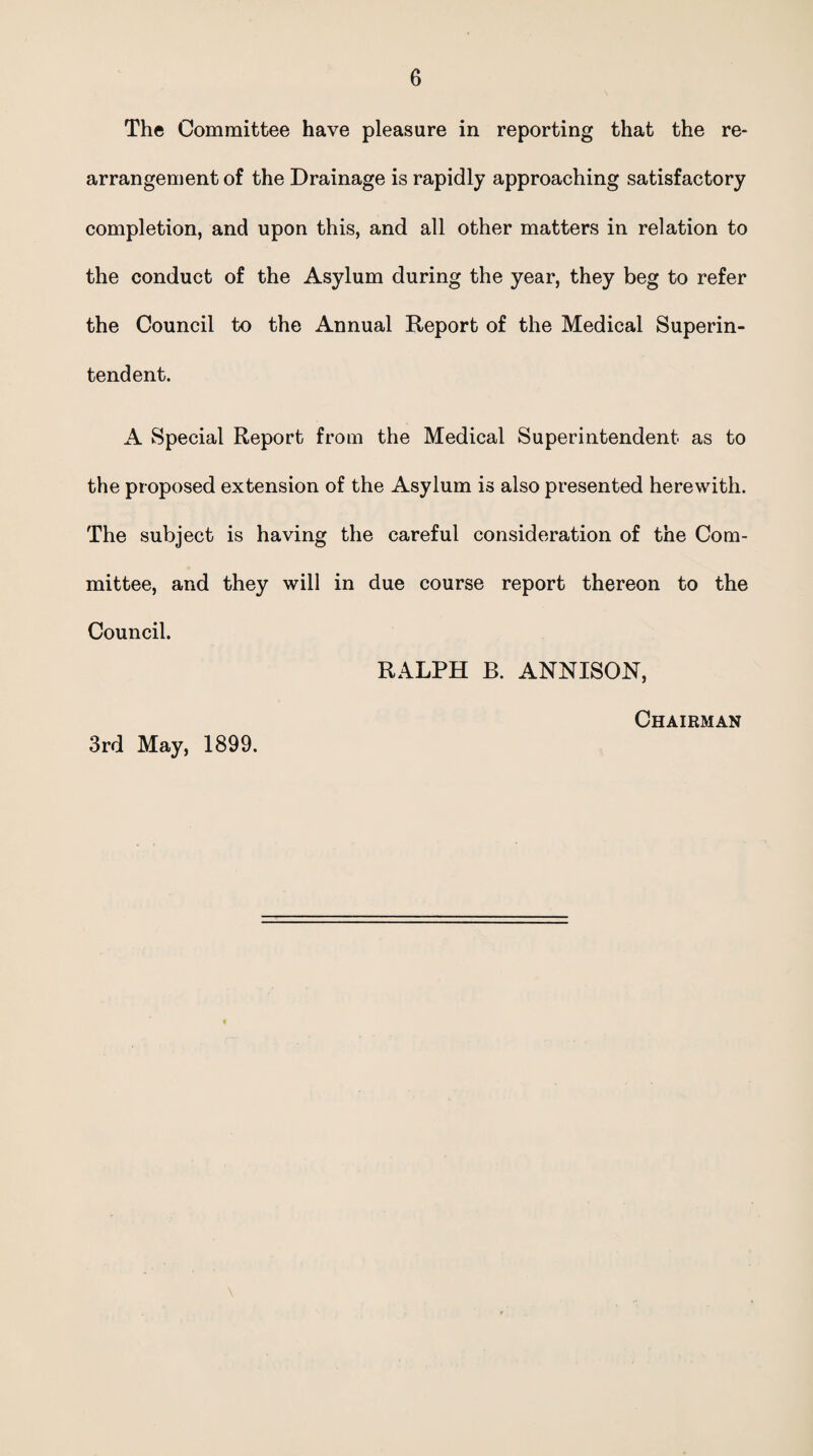 The Committee have pleasure in reporting that the re¬ arrangement of the Drainage is rapidly approaching satisfactory completion, and upon this, and all other matters in relation to the conduct of the Asylum during the year, they beg to refer the Council to the Annual Report of the Medical Superin¬ tendent. A Special Report from the Medical Superintendent as to the proposed extension of the Asylum is also presented herewith. The subject is having the careful consideration of the Com¬ mittee, and they will in due course report thereon to the Council. RALPH B. ANNISON, 3rd May, 1899. Chairman