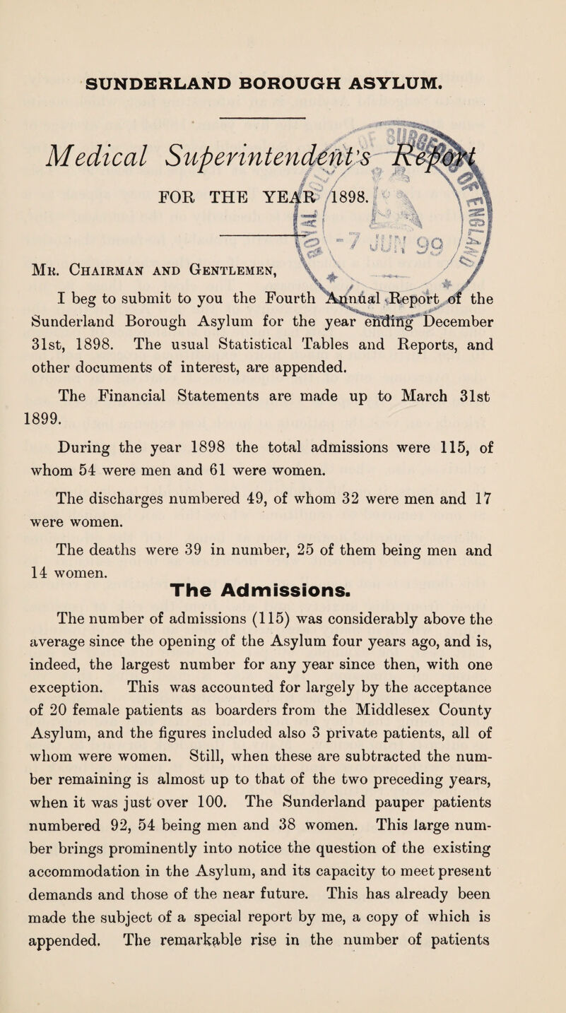 SUNDERLAND BOROUGH ASYLUM. Medical Superinten FOR THE Mr. Chairman and Gentlemen, I beg to submit to you the Fourth Sunderland Borough Asylum for the year 31st, 1898. The usual Statistical Tables and Reports, and other documents of interest, are appended. The Financial Statements are made up to March 31st 1899. During the year 1898 the total admissions were 115, of whom 54 were men and 61 were women. The discharges numbered 49, of whom 32 were men and 17 were women. The deaths were 39 in number, 25 of them being men and 14 women. The Admissions. The number of admissions (115) was considerably above the average since the opening of the Asylum four years ago, and is, indeed, the largest number for any year since then, with one exception. This was accounted for largely by the acceptance of 20 female patients as boarders from the Middlesex County Asylum, and the figures included also 3 private patients, all of whom were women. Still, when these are subtracted the num¬ ber remaining is almost up to that of the two preceding years, when it was just over 100. The Sunderland pauper patients numbered 92, 54 being men and 38 women. This large num¬ ber brings prominently into notice the question of the existing accommodation in the Asylum, and its capacity to meet present demands and those of the near future. This has already been made the subject of a special report by me, a copy of which is appended. The remarkable rise in the number of patients