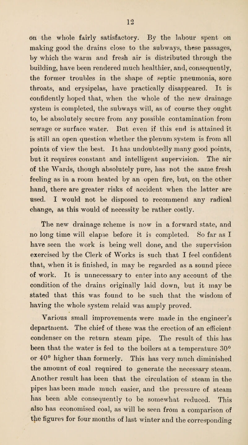 on the whole fairly satisfactory. By the labour spent on making good the drains close to the subways, these passages, by which the warm and fresh air is distributed through the building, have been rendered much healthier, and, consequently, the former troubles in the shape of septic pneumonia, sore throats, and erysipelas, have practically disappeared. It is confidently hoped that, when the whole of the new drainage system is completed, the subways will, as of course they ought to, be absolutely secure from any possible contamination from sewage or surface water. But even if this end is attained it is still an open question whether the plenum system is from all points of view the best. It has undoubtedly many good points, but it requires constant and intelligent supervision. The air of the Wards, though absolutely pure, has not the same fresh feeling as in a room heated by an open fire, but, on the other hand, there are greater risks of accident when the latter are used. I would not be disposed to recommend any radical change, as this would of necessity be rather costly. The new drainage scheme is now in a forward state, and no long time will elapse before it is completed. So far as I have seen the work is being well done, and the supervision exercised by the Clerk of Works is such that I feel confident that, when it is finished, in may be regarded as a sound piece of work. It is unnecessary to enter into any account of the condition of the drains originally laid down, but it may be stated that this was found to be such that the wisdom of having the whole system relaid was amply proved. * Various small improvements were made in the engineer’s department. The chief of these was the erection of an efficient condenser on the return steam pipe. The result of this has been that the water is fed to the boilers at a temperature 30° or 40° higher than formerly. This has very much diminished the amount of coal required to generate the necessary steam. Another result has been that the circulation of steam in the pipes has been made much easier, and the pressure of steam has been able consequently to be somewhat reduced. This also has economised coal, as will be seen from a comparison of the figures for four months of last winter and the corresponding