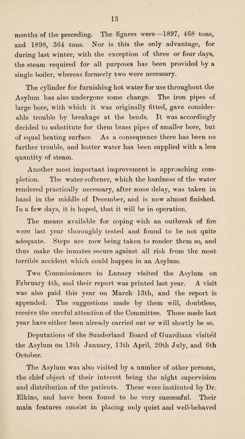 months of the preceding. The figures were—1897, 468 tons, and 1898, 364 tons. Nor is this the only advantage, for during last winter, with the exception of three or four days, the steam required for all purposes has been provided by a single boiler, whereas formerly two were necessary. The cylinder for furnishing hot water for use throughout the Asylum has also undergone some change. The iron pipes of large bore, with which it was originally fitted, gave consider¬ able trouble by breakage at the bends. It was accordingly decided to substitute for them brass pipes of smaller bore, but of equal heating surface. As a consequence there has been no further trouble, and hotter water has been supplied with a less quantity of steam. Another most important improvement is approaching com¬ pletion. The water-softener, which the hardness of the water rendered practically necessary, after some delay, was taken in hand in the middle of December, and is now almost finished. In a few days, it is hoped, that it will be in operation. The means available for coping with an outbreak of fire were last year thoroughly tested and found to be not quite adequate. Steps are now being taken to render them so, and thus make the inmates secure against all risk from the most terrible accident which could happen in an Asylum. Two Commissioners in Lunacy visited the Asylum on February 4th, and their report was printed last year. A visit was also paid this year on March 13th, and the report is appended. The suggestions made by them will, doubtless, receive the careful attention of the Committee. Those made last year have either been already carried out or will shortly be so. Deputations of the Sunderland Board of Guardians visited the Asylum on 13th January, 13tli April, 20th July, and 6th October. The Asylum was also visited by a number of other persons, the chief object of their interest being the night supervision and distribution of the patients. These were instituted by Dr. Elkins, and have been found to be very successful. Their main features consist in placing only quiet and well-behaved