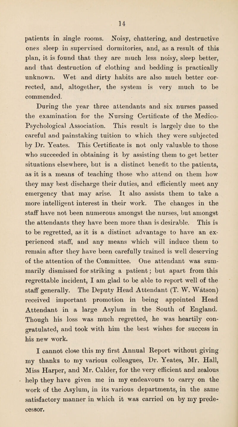 patients in single rooms. Noisy, chattering, and destructive ones sleep in supervised dormitories, and, as a result of this plan, it is found that they are much less noisy, sleep better, and that destruction of clothing and bedding is practically unknown. Wet and dirty habits are also much better cor¬ rected, and, altogether, the system is very much to be commended. During the year three attendants and six nurses passed the examination for the Nursing Certificate of the Medico- Psychological Association. This result is largely due to the careful and painstaking tuition to which they were subjected by Dr. Yeates. This Certificate is not only valuable to those who succeeded in obtaining it by assisting them to get better situations elsewhere, but is a distinct benefit to the patients, as it is a means of teaching those who attend on them how they may best discharge their duties, and efficiently meet any emergency that may arise. It also assists them to take a more intelligent interest in their work. The changes in the staff have not been numerous amongst the nurses, but amongst the attendants they have been more than is desirable. This is to be regretted, as it is a distinct advantage to have an ex¬ perienced staff, and any means which will induce them to remain after they have been carefully trained is well deserving of the attention of the Committee. One attendant was sum¬ marily dismissed for striking a patient; but apart from this regrettable incident, I am glad to be able to report well of the staff generally. The Deputy Head Attendant (T. W. Watson) received important promotion in being appointed Head Attendant in a large Asylum in the South of England. Though his loss was much regretted, he was heartily con¬ gratulated, and took with him the best wishes for success in his new work. I cannot close this my first Annual Report without giving my thanks to my various colleagues, Dr. Yeates, Mr. Hall, Miss Harper, and Mr. Calder, for the very efficient and zealous < help they have given me in my endeavours to carry on the work of the Asylum, in its various departments, in the same satisfactory manner in which it was carried on by my prede¬ cessor.