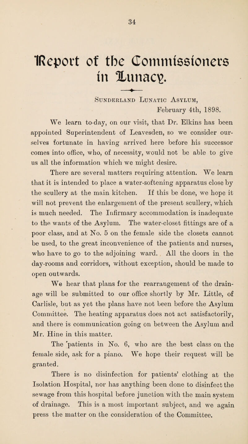 IRepovt of tbe Commissioners in %unac\>. Sunderland Lunatic Asylum, February 4th, 1898. We learn to-day, on our visit, that Dr. Elkins has been appointed Superintendent of Leavesden, so we consider our¬ selves fortunate in having arrived here before his successor comes into office, who, of necessity, would not be able to give us all the information which we might desire. There are several matters requiring attention. We learn that it is intended to place a water-softening apparatus close by the scullery at the main kitchen. If this be done, we hope it will not prevent the enlargement of the present scullery, which is much needed. The Infirmary accommodation is inadequate to the wants of the Asylum. The water-closet fittings are of a poor class, and at No. 5 on the female side the closets cannot be used, to the great inconvenience of the patients and nurses, who have to go to the adjoining ward. All the doors in the day-rooms and corridors, without exception, should be made to open outwards. We hear that plans for the rearrangement of the drain¬ age will be submitted to our office shortly by Mr. Little, of Carlisle, but as yet the plans have not been before the Asylum Committee. The heating apparatus does not act satisfactorily, and there is communication going on between the Asylum and Mr. Hine in this matter. The patients in No. 6, who are the best class on the female side, ask for a piano. We hope their request will be granted. There is no disinfection for patients’ clothing at the Isolation Hospital, nor has anything been done to disinfect the sewage from this hospital before junction with the main system of drainage. This is a most important subject, and we again press the matter on the consideration of the Committee.