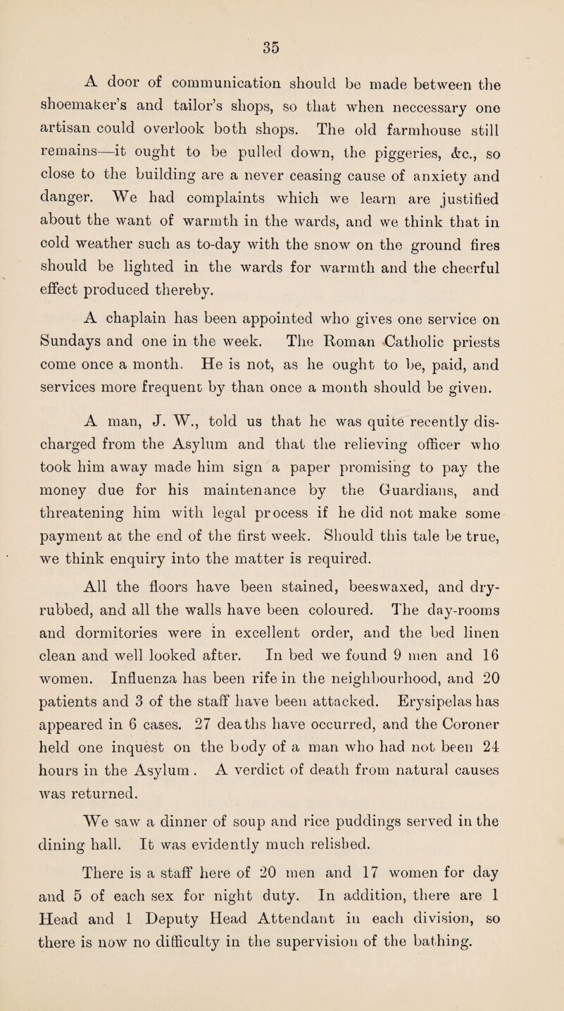 A door of communication should be made between the shoemaker’s and tailor’s shops, so that when neccessary one artisan could overlook both shops. The old farmhouse still remains—it oug'ht to be pulled down, the piggeries, &c., so close to the building are a never ceasing cause of anxiety and danger. We had complaints which we learn are justified about the want of warmth in the wards, and we think that in cold weather such as to-day with the snow on the ground fires should be lighted in the wards for warmth and the cheerful effect produced thereby. A chaplain has been appointed who gives one service on Sundays and one in the week. The Roman Catholic priests come once a month, He is not, as he ought to be, paid, and services more frequent by than once a month should be given. A man, J. W., told us that he was quite recently dis¬ charged from the Asylum and that the relieving officer who took him away made him sign a paper promising to pay the money due for his maintenance by the Guardians, and threatening him with legal process if he did not make some payment at the end of the first wrnek. Should this tale be true, we think enquiry into the matter is required. All the floors have been stained, beeswaxed, and dry- rubbed, and all the walls have been coloured. The day-rooms and dormitories were in excellent order, and the bed linen clean and well looked after. In bed we found 9 men and 16 women. Influenza has been rife in the neighbourhood, and 20 patients and 3 of the staff have been attacked. Erysipelas has appeared in 6 cases. 27 deaths have occurred, and the Coroner held one inquest on the body of a man who had not been 24 hours in the Asylum . A verdict of death from natural causes was returned. We saw a dinner of soup and rice puddings served in the dining hall. It was evidently much relished. There is a staff here of 20 men and 17 women for day and 5 of each sex for night duty. In addition, there are 1 Head and 1 Deputy Head Attendant in each division, so there is now no difficulty in the supervision of the bathing.
