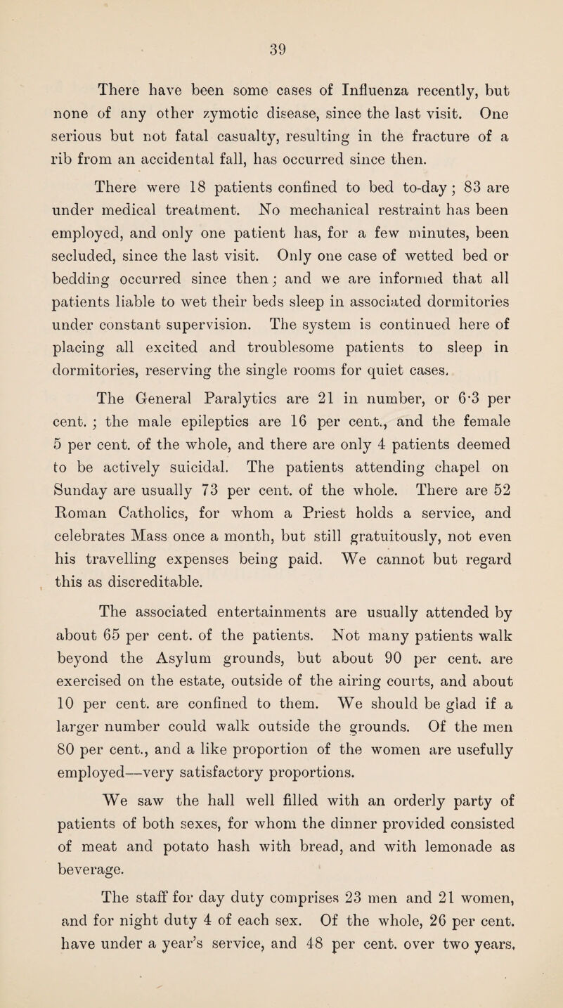 There have been some cases of Influenza recently, but none of any other zymotic disease, since the last visit. One serious but not fatal casualty, resulting in the fracture of a rib from an accidental fall, has occurred since then. There were 18 patients confined to bed to-day; 83 are under medical treatment. No mechanical restraint has been employed, and only one patient has, for a few minutes, been secluded, since the last visit. Only one case of wetted bed or bedding occurred since then; and we are informed that all patients liable to wet their beds sleep in associated dormitories under constant supervision. The system is continued here of placing all excited and troublesome patients to sleep in dormitories, reserving the single rooms for quiet cases. The General Paralytics are 21 in number, or 6'3 per cent. ; the male epileptics are 16 per cent., and the female 5 per cent, of the whole, and there are only 4 patients deemed to be actively suicidal. The patients attending chapel on Sunday are usually 73 per cent, of the whole. There are 52 Roman Catholics, for whom a Priest holds a service, and celebrates Mass once a month, but still gratuitously, not even his travelling expenses being paid. We cannot but regard this as discreditable. The associated entertainments are usually attended by about 65 per cent, of the patients. Not many patients walk beyond the Asylum grounds, but about 90 per cent, are exercised on the estate, outside of the airing courts, and about 10 per cent, are confined to them. We should be glad if a larger number could walk outside the grounds. Of the men 80 per cent., and a like proportion of the women are usefully employed—very satisfactory proportions. We saw the hall well filled with an orderly party of patients of both sexes, for whom the dinner provided consisted of meat and potato hash with bread, and with lemonade as beverage. The staff for day duty comprises 23 men and 21 women, and for night duty 4 of each sex. Of the whole, 26 per cent, have under a year’s service, and 48 per cent, over two years,