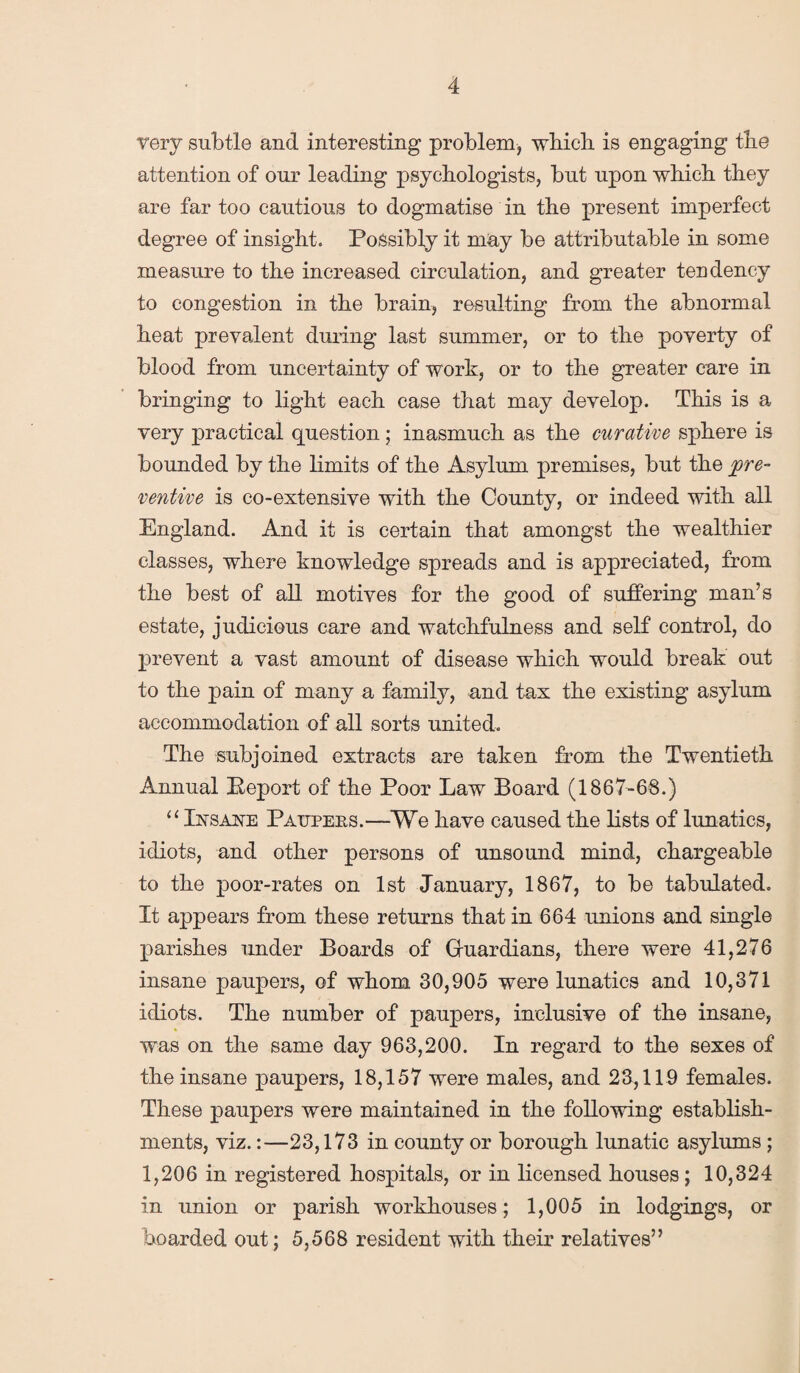 very subtle and interesting problem, which is engaging tire attention of our leading psychologists, but upon which they are far too cautious to dogmatise in the present imperfect degree of insight. Possibly it may be attributable in some measure to the increased circulation, and greater tendency to congestion in the brain, resulting from the abnormal heat prevalent during last summer, or to the poverty of blood from uncertainty of work, or to the greater care in bringing to light each case that may develop. This is a very practical question; inasmuch as the curative sphere is bounded by the limits of the Asylum premises, but the pre¬ ventive is co-extensive with the County, or indeed with all England. And it is certain that amongst the wealthier classes, where knowledge spreads and is appreciated, from the best of all motives for the good of suffering man’s estate, judicious care and watchfulness and self control, do prevent a vast amount of disease which would break out to the pain of many a family, and tax the existing asylum accommodation of all sorts united. The subjoined extracts are taken from the Twentieth Annual Report of the Poor Law Board (1867-68.) “ Insane Patjpees.—We have caused the lists of lunatics, idiots, and other persons of unsound mind, chargeable to the poor-rates on 1st January, 1867, to be tabulated. It appears from these returns that in 664 unions and single parishes under Boards of Guardians, there were 41,276 insane paupers, of whom 30,905 were lunatics and 10,371 idiots. The number of paupers, inclusive of the insane, was on the same day 963,200. In regard to the sexes of the insane paupers, 18,157 were males, and 23,119 females. These paupers were maintained in the following establish¬ ments, viz.:—23,173 in county or borough lunatic asylums ; 1,206 in registered hospitals, or in licensed houses; 10,324 in union or parish workhouses; 1,005 in lodgings, or hoarded out; 5,568 resident with their relatives”