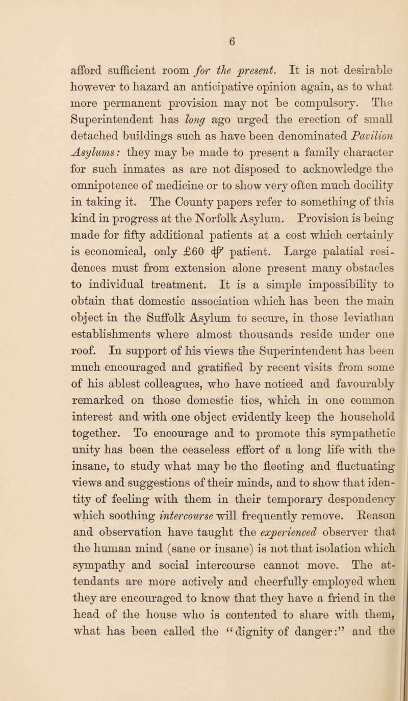 afford sufficient room for the present. It is not desirable however to hazard an anticipative opinion again, as to what more permanent provision may not be compulsory. The Superintendent has long ago urged the erection of small detached buildings such as have been denominated Pavilion Asijlums: they may be made to present a family character for such inmates as are not disposed to acknowledge the omnipotence of medicine or to show very often much docility in taking it. The County papers refer to something of this kind in progress at the Norfolk Asylum. Provision is being made for fifty additional patients at a cost which certainly is economical, only £60 patient. Large palatial resi¬ dences must from extension alone present many obstacles to individual treatment. It is a simple impossibility to obtain that domestic association which has been the main object in the Suffolk Asylum to secure, in those leviathan establishments where almost thousands reside under one roof. In support of his views the Superintendent has been much encouraged and gratified by recent visits from some of his ablest colleagues, who have noticed and favourably remarked on those domestic ties, which in one common interest and with one object evidently keep the household together. To encourage and to promote this sympathetic unity has been the ceaseless effort of a long life with the insane, to study what may be the fleeting and fluctuating views and suggestions of their minds, and to show that iden¬ tity of feeling with them in their temporary despondency which soothing intercourse will frequently remove. Peason and observation have taught the experienced observer that the human mind (sane or insane) is not that isolation which sympathy and social intercourse cannot move. The at¬ tendants are more actively and cheerfully employed when they are encouraged to know that they have a friend in the head of the house who is contented to share with them, what has been called the “dignity of danger:” and the