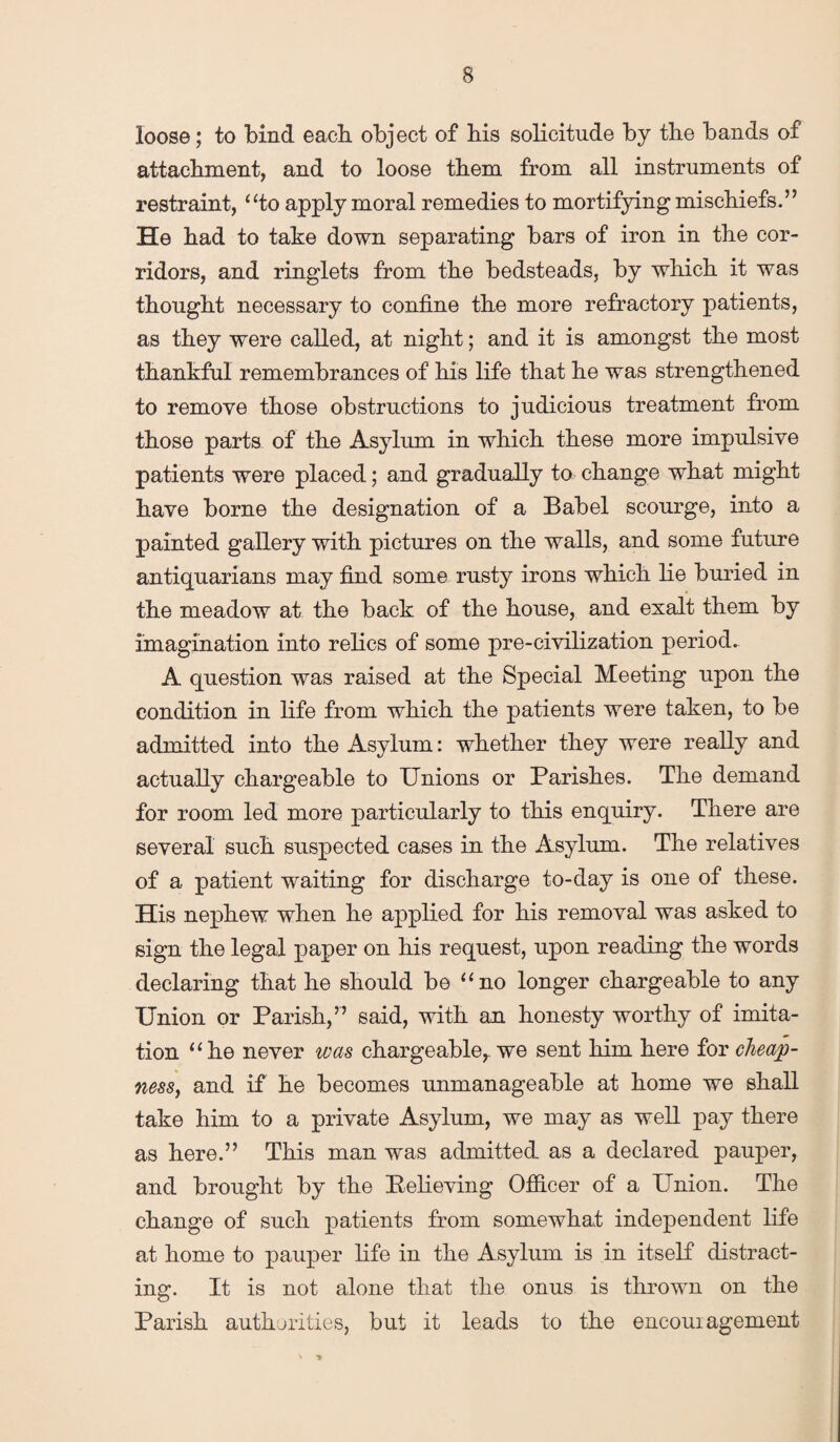 loose; to bind each object of bis solicitude by tlie bands of attachment, and to loose them from all instruments of restraint, “to apply moral remedies to mortifying mischiefs.” He had to take down separating bars of iron in the cor¬ ridors, and ringlets from the bedsteads, by which it was thought necessary to confine the more refractory patients, as they were called, at night; and it is amongst the most thankful remembrances of his life that he was strengthened to remove those obstructions to judicious treatment from those parts of the Asylum in which these more impulsive patients were placed; and gradually to change what might have borne the designation of a Babel scourge, into a painted gallery with pictures on the walls, and some future antiquarians may find some rusty irons which lie buried in the meadow at the back of the house, and exalt them by imagination into relics of some pre-civilization period. A question was raised at the Special Meeting upon the condition in life from which the patients were taken, to be admitted into the Asylum: whether they were really and actually chargeable to Unions or Parishes. The demand for room led more particularly to this enquiry. There are several such suspected cases in the Asylum. The relatives of a patient waiting for discharge to-day is one of these. His nephew when he applied for his removal was asked to sign the legal paper on his request, upon reading the words declaring that he should be “no longer chargeable to any Union or Parish,” said, with an honesty worthy of imita¬ tion “he never was chargeable,, we sent him here for cheap¬ ness, and if he becomes unmanageable at home we shall take him to a private Asylum, we may as well pay there as here.” This man was admitted as a declared pauper, and brought by the Believing Officer of a Union. The change of such patients from somewhat independent life at home to pauper life in the Asylum is in itself distract¬ ing. It is not alone that the onus is thrown on the Parish authorities, but it leads to the encoui agement