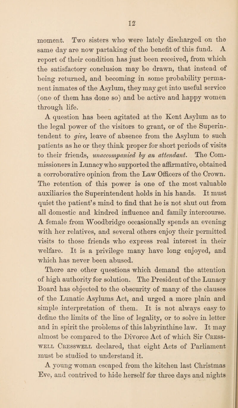 moment. Two sisters who were lately discharged on the same day are now partaking of the benefit of this fund. A report of their condition has just been received, from which the satisfactory conclusion may be drawn, that instead of being returned, and becoming in some probability perma¬ nent inmates of the Asylum, they may get into useful service (one of them has done so) and be active and happy women through life. A question has been agitated at the Kent Asylum as to the legal power of the visitors to grant, or of the Superin¬ tendent to give, leave of absence from the Asylum to such patients as he or they think proper for short periods of visits to their friends, unaccompanied ly an attendant. The Com¬ missioners in Lunacy who supported the affirmative, obtained a corroborative opinion from the Law Officers of the Crown. The retention of this power is one of the most valuable auxiliaries the Superintendent holds in his hands. It must quiet the patient’s mind to find that he is not shut out from all domestic and kindred influence and family intercourse. A female from Woodbridge occasionally spends an evening with her relatives, and several others enjoy their permitted visits to those friends who express real interest in their welfare. It is a privilege many have long enjoyed, and which has never been abused. There are other questions which demand the attention of high authority for solution. The President of the Lunacy Board has objected to the obscurity of many of the clauses of the Lunatic Asylums Act, and urged a more plain and simple interpretation of them. It is not always easy to define the limits of the line of legality, or to solve in letter and in spirit the problems of this labyrinthine law. It may almost be compared to the Divorce Act of which Sir Cress- well Cresswell declared, that eight Acts of Parliament must be studied to understand it. A young woman escaped from the kitchen last Christmas Eve, and contrived to hide herself for three days and nights