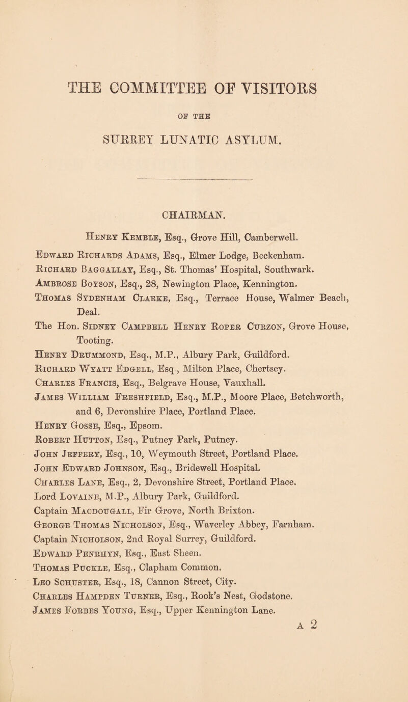 THE COMMITTEE OE VISITORS OE THE SURREY LUNATIC ASYLUM. CHAIRMAN. Henry Kemble, Esq., Grove Hill, Camberwell. Edward Richards Adams, Esq., Elmer Lodge, Beckenham. Richard Baggallay, Esq., St. Thomas’ Hospital, Southwark. Ambrose Boyson, Esq., 28, Newington Place, Kennington. Thomas Sydenham Clarke, Esq., Terrace House, Walmer Beach, Deal, The Hon. Sidney Campbell Henry Roper Curzon, Grove House, Tooting. Henry Drummond, Esq,, M.P., Albury Park, Guildford. Richard Wyatt Edgell, Esq , Milton Place, Chertsey. Charles Erancis, Esq., Belgrave House, Vauxhall. James William Ereshpield, Esq., M.P., Moore Place, Betchworth, and 6, Devonshire Place, Portland Place. Henry Gosse, Esq., Epsom. Robert Hutton, Esq., Putney Park, Putney. John Jeffery, Esq., 10, Weymouth Street, Portland Place. John Edward Johnson, Esq., Bridewell Hospital. Charles Lane, Esq., 2, Devonshire Street, Portland Place. Lord Lovaine, M.P., Albury Park, Guildford. Captain Macdougall, Eir Grove, North Brixton. George Thomas Nicholson, Esq., Waverley Abbey, Earnham, Captain Nicholson, 2nd Royal Surrey, Guildford. Edward Penrhyn, Esq., East Sheen. Thomas Puckle, Esq., Clapham Common. Leo Schuster, Esq., 18, Cannon Street, City. Charles Hampden Turner, Esq., Rook’s Nest, Godstone. James Forbes Young, Esq., Upper Kennington Lane. A 2