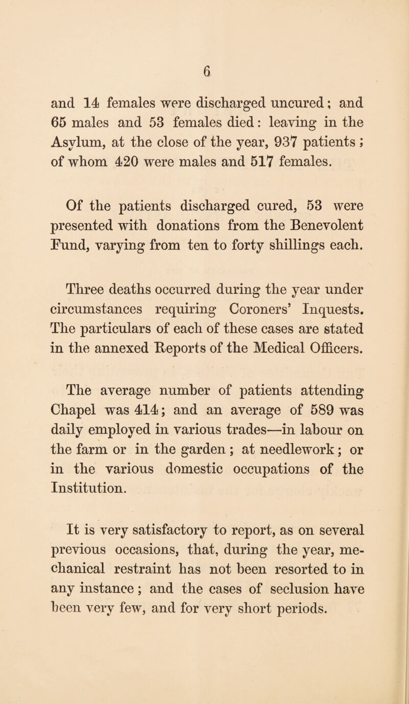 and 14 females were discharged uncured; and 65 males and 53 females died: leaving in the Asylum, at the close of the year, 937 patients ; of whom 420 were males and 517 females. Of the patients discharged cured, 53 were presented with donations from the Benevolent Fund, varying from ten to forty shillings each. Three deaths occurred during the year under circumstances requiring Coroners’ Inquests. The particulars of each of these cases are stated in the annexed Beports of the Medical Officers. The average number of patients attending Chapel was 414; and an average of 589 was daily employed in various trades—in labour on the farm or in the garden ; at needlework; or in the various domestic occupations of the Institution. It is very satisfactory to report, as on several previous occasions, that, during the year, me¬ chanical restraint has not been resorted to in any instance; and the cases of seclusion have been very few, and for very short periods.