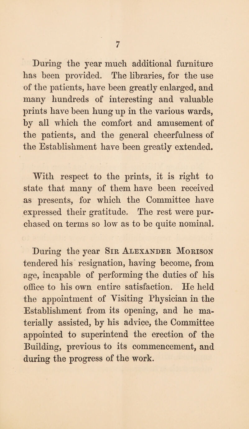 During the year much additional furniture has been provided. The libraries, for the use of the patients, have been greatly enlarged, and many hundreds of interesting and valuable prints have been hung up in the various wards, by all which the comfort and amusement of the patients, and the general cheerfulness of the Establishment have been greatly extended. With respect to the prints, it is right to state that many of them have been received as presents, for which the Committee have expressed their gratitude. The rest were pur¬ chased on terms so low as to be quite nominal. During the year Sir Alexander Morison tendered his resignation, having become, from age, incapable of performing the duties of his office to his own entire satisfaction. He held the appointment of Visiting Physician in the Establishment from its opening, and he ma¬ terially assisted, by his advice, the Committee appointed to superintend the erection of the Building, previous to its commencement, and during the progress of the work.