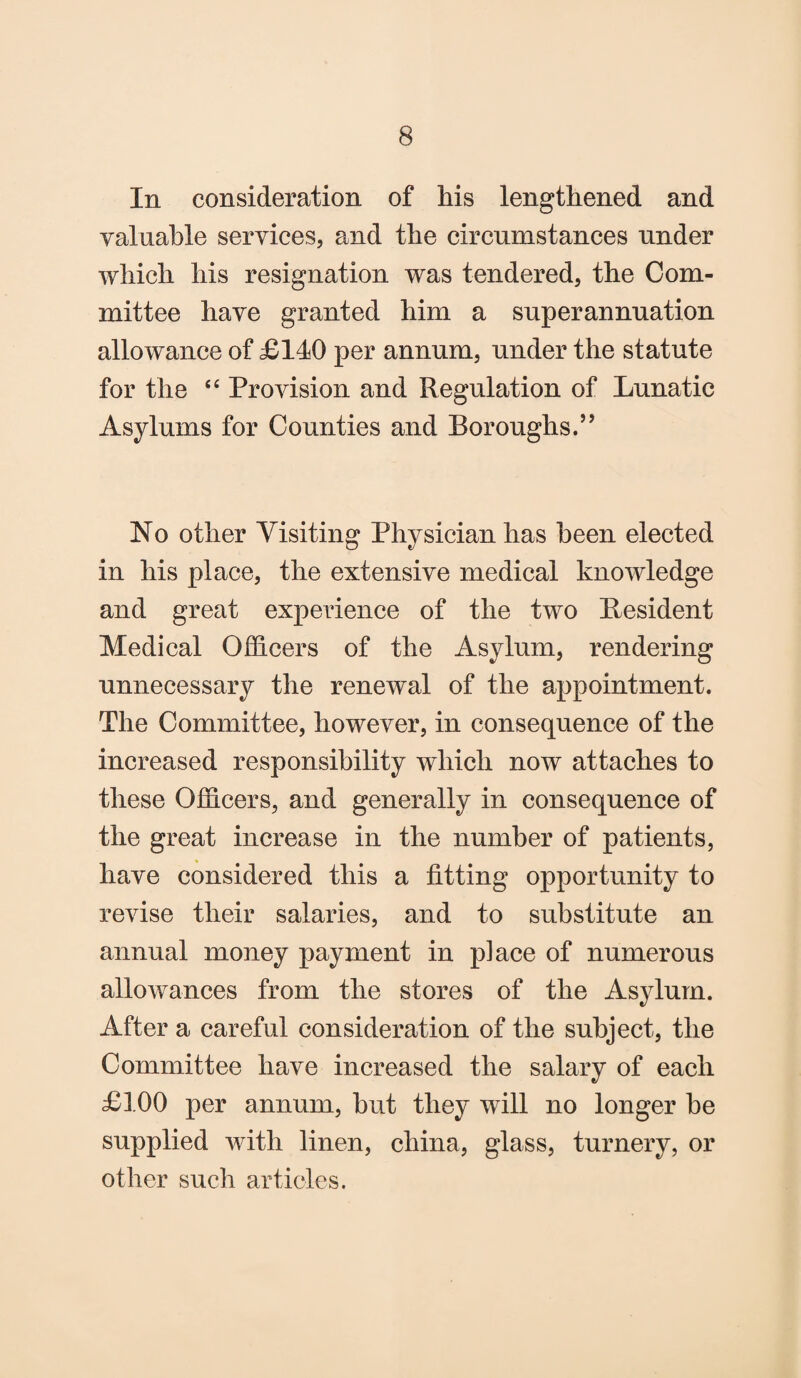 In consideration of his lengthened and valuable services, and the circumstances under which his resignation was tendered, the Com¬ mittee have granted him a superannuation allowance of £140 per annum, under the statute for the “ Provision and Regulation of Lunatic Asylums for Counties and Boroughs.” No other Visiting Physician has been elected in his place, the extensive medical knowledge and great experience of the two Resident Medical Officers of the Asylum, rendering unnecessary the renewal of the appointment. The Committee, however, in consequence of the increased responsibility which now attaches to these Officers, and generally in consequence of the great increase in the number of patients, have considered this a fitting opportunity to revise their salaries, and to substitute an annual money payment in place of numerous allowances from the stores of the Asylum. After a careful consideration of the subject, the Committee have increased the salary of each £100 per annum, but they will no longer be supplied with linen, china, glass, turnery, or other such articles.