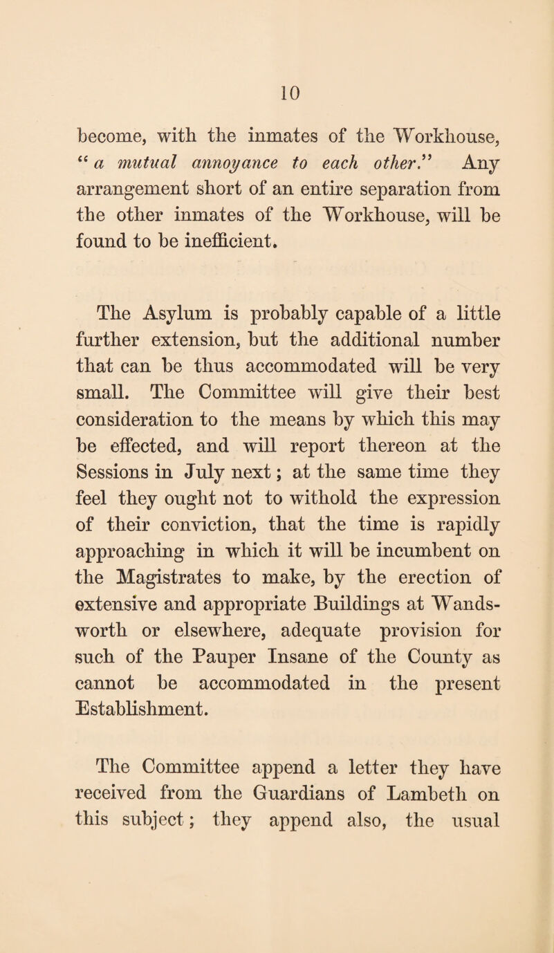 become, with the inmates of the Workhouse, “ a mutual annoyance to each other” Any arrangement short of an entire separation from the other inmates of the Workhouse, will he found to he inefficient. The Asylum is probably capable of a little further extension, but the additional number that can be thus accommodated will be very small. The Committee will give their best consideration to the means by which this may be effected, and will report thereon at the Sessions in July next; at the same time they feel they ought not to withold the expression of their convict ion, that the time is rapidly approaching in which it will be incumbent on the Magistrates to make, by the erection of extensive and appropriate Buildings at Wands¬ worth or elsewhere, adequate provision for such of the Pauper Insane of the County as cannot be accommodated in the present Establishment. The Committee append a letter they have received from the Guardians of Lambeth on this subject; they append also, the usual