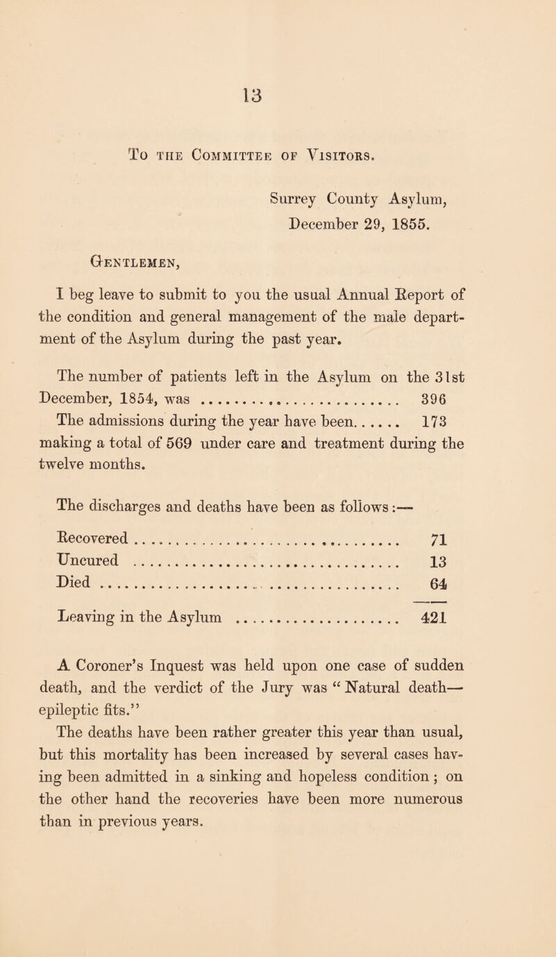 To the Committee of Visitors. Surrey County Asylum, December 29, 1855. Gentlemen, X beg leave to submit to you the usual Annual Deport of the condition and general management of the male depart¬ ment of the Asylum during the past year. The number of patients left in the Asylum on the 31 st December, 1854, was . 396 The admissions during the year have been. 173 making a total of 569 under care and treatment during the twelve months. The discharges and deaths have been as follows Eecovered. 71 Uncured . 13 Died. 64 Leaving in the Asylum . 421 A Coroner’s Inquest was held upon one case of sudden death, and the verdict of the Jury was “Natural death— epileptic fits.” The deaths have been rather greater this year than usual, but this mortality has been increased by several cases hav¬ ing been admitted in a sinking and hopeless condition; on the other hand the recoveries have been more numerous than in previous years.