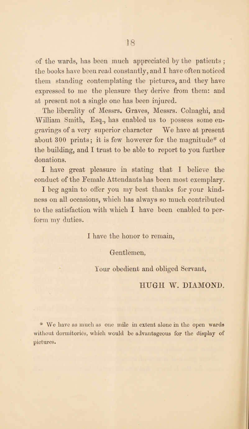 of the wards, has been much appreciated by the patients ; the books have been read constantly, and I have often noticed them standing contemplating the pictures, and they have expressed to me the pleasure they derive from them: and at present not a single one has been injured. The liberality of Messrs. Graves, Messrs. Colnaghi, and William Smith, Esq., has enabled us to possess some en¬ gravings of a very superior character We have at present about 300 prints; it is few however for the magnitude* ol the building, and I trust to be able to report to you further donations. I have great pleasure in stating that I believe the conduct of the Eemale Attendants has been most exemplary. I beg again to oiler you my best thanks for your kind¬ ness on all occasions, which has always so much contributed to the satisfaction with which I have been enabled to per¬ form my duties. I have the honor to remain, Gentlemen, Your obedient and obliged Servant, HUGH W. DIAMOND. * We liave as much as one mile in extent alone in the open wards without dormitories, which would be advantageous for the display of pictures.