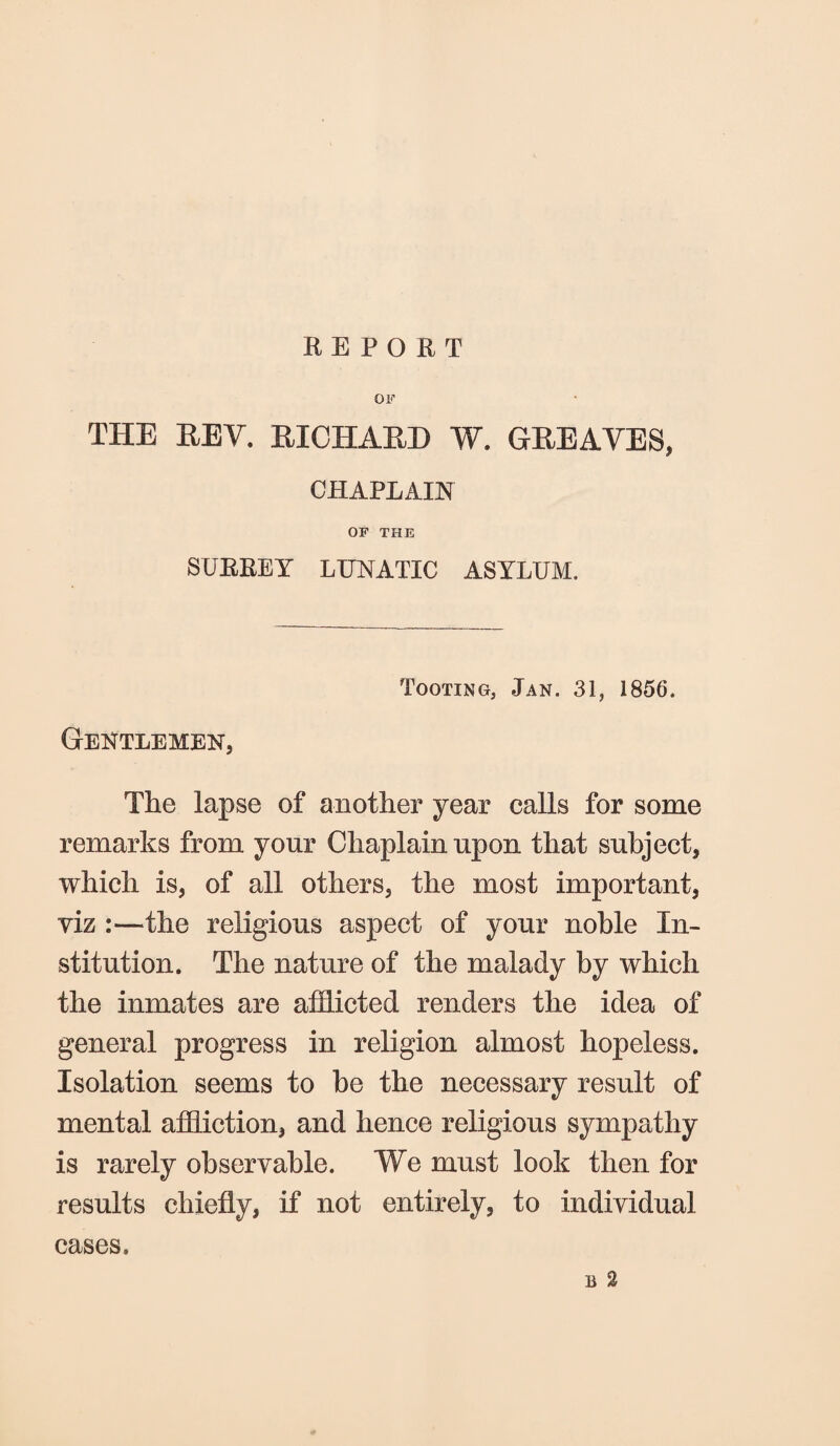 REPORT OF THE REV. RICHARD W. GREAVES, CHAPLAIN OF THE SURREY LUNATIC ASYLUM. Tooting, Jan. 31, 1856. Gentlemen, The lapse of another year calls for some remarks from your Chaplain upon that subject, which is, of all others, the most important, viz :—the religious aspect of your noble In¬ stitution. The nature of the malady by which the inmates are afflicted renders the idea of general progress in religion almost hopeless. Isolation seems to be the necessary result of mental affliction, and hence religious sympathy is rarely observable. We must look then for results chiefly, if not entirely, to individual li 2 cases.