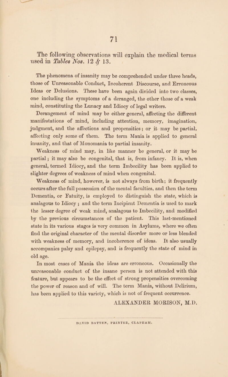 The following observations will explain the medical terms used in Tables Nos, 12 Sf 13. The phenomena of insanity may be comprehended under three heads, those of Unreasonable Conduct, Incoherent Discourse, and Erroneous Ideas or Delusions. These have been again divided into two classes, one including the symptoms of a deranged, the other those of a weak mind, constituting the Lunacy and Idiocy of legal writers. Derangement of mind may be either general, affecting the different manifestations of mind, including attention, memory? imagination, judgment, and the affections and propensities; or it may be partial, affecting only some of them. The term Mania is applied to general insanity, and that of Monomania to partial insanity. Weakness of mind may, in like manner be general, or it may be partial; it may also be congenital, that is, from infancy. It is, when general, termed Idiocy, and the term Imbecility has been applied to slighter degrees of weakness of mind when congenital. Weakness of mind, however, is not always from birth; it frequently occurs after the full possession of the mental faculties, and then the term Dementia, or Fatuity, is employed to distinguish the state, which is analagous to Idiocy ; and the term Incipient Dementia is used to mark the lesser degree of weak mind, analagous to Imbecility, and modified by the previous circumstances of the patient. This last-mentioned state in its various stages is very common in Asylums, where we often find the original character of the mental disorder more or less blended with weakness of memory, and incoherence of ideas. It also usually accompanies palsy and epilepsy, and is frequently the state of mind in old age. In most cases of Mania the ideas are erroneous. Occasionally the unreasonable conduct of the insane person is not attended with this feature, but appears to be the effect of strong propensities overcoming the power of reason and of will. The term Mania, without Delirium, has been applied to this variety, which is not of frequent occurrence. ALEXANDER MORISON, M.D. DAVID BATTEN, PRINTER, CLAPIIAM