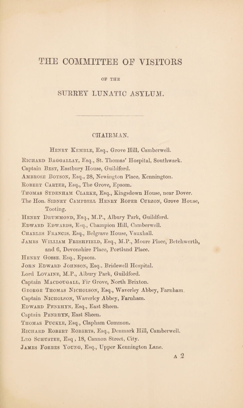 THE COMMITTEE OE VISITORS OE THE SURREY LUNATIC ASYLUM, CHAIRMAN. Henry Kemble, Esq., Grove Hill, Camberwell. Richard Baggallay, Esq,, St. Thomas’ Hospital, Southwark. Captain Best, Eastbury House, Guildford. Ambrose Boyson, Esq., 28, Newington Place, Kennington. Robert Carter, Esq., The Grove, Epsom. Thomas Sydenham Clarke, Esq., Kingsdown House, near Hover. The Hon. Sidney Campbell Henry Roper Cuezon, Grove House, Tooting. Henry Drummond, Esq,, M.P., Albury Park, Guildford. Edward Edwards, Esq., Champion Hill, Camberwell. Charles Francis, Esq., Belgrave House, Yauxhall. James William Ereshfield, Esq., M.P., Moore Place, Betclrworth, and G, Devonshire Place, Portland Place. Henry Gosse, Esq., Epsom. John Edward Johnson, Esq., Bridewell Hospital. Lord Lovaine, M.P., Albury Park, Guildford. Captain Macdougall, Eir Grove, North Brixton. George Thomas Nicholson, Esq., Waverley Ahbey, Farnham, Captain Nicholson, Waverley Abbey, Earnham. Edward Penrhyn, Esq., East Sheen. Captain Penrhyn, East Sheen. Thomas Puckle, Esq., Clapham Common. Richard Robert Roberts, Esq., Denmark Hill, Camberwell. Leo Schuster, Esq , 18, Cannon Street, City. James Forbes Young, Esq., Upper Kennington Lane. A