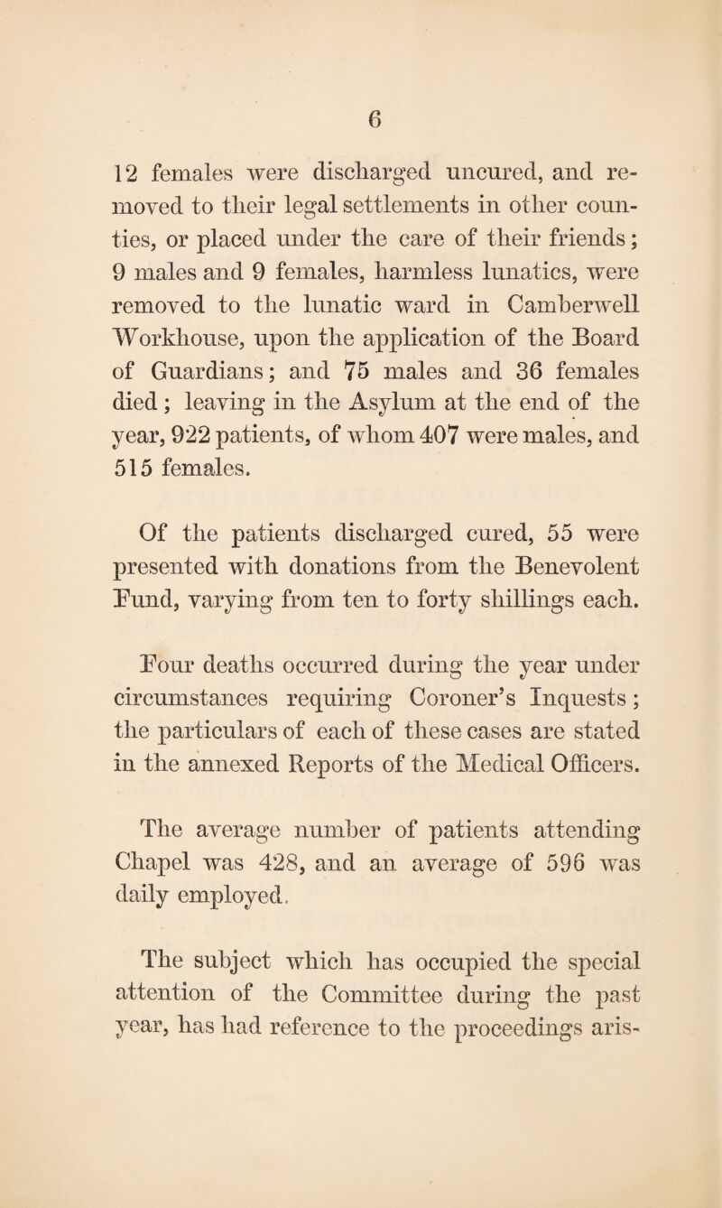 12 females were discharged uncured, and re¬ moved to tlieir legal settlements in other coun¬ ties, or placed under the care of their friends; 9 males and 9 females, harmless lunatics, were removed to the lunatic ward in Camberwell Workhouse, upon the application of the Board of Guardians; and 75 males and 36 females died; leaving in the Asylum at the end of the year, 922 patients, of whom 407 were males, and 515 females. Of the patients discharged cured, 55 were presented with donations from the Benevolent Bund, varying from ten to forty shillings each. Bour deaths occurred during the year under circumstances requiring Coroner’s Inquests; the particulars of each of these cases are stated in the annexed Reports of the Medical Officers. The average number of patients attending Chapel was 428, and an average of 596 was daily employed, The subject which has occupied the special attention of the Committee during the past year, has had reference to the proceedings aris-