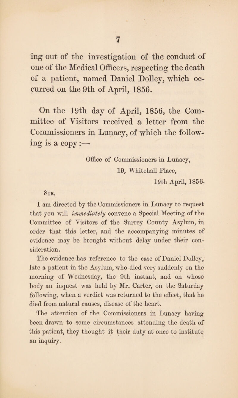 ing out of the investigation of the conduct of one of the Medical Officers, respecting the death of a patient, named Daniel Dolley, which oc¬ curred on the 9th of April, 1856. On the 19th day of April, 1856, the Com¬ mittee of Visitors received a letter from the Commissioners in Lunacy, of which the follow¬ ing is a copy Sir, Office of Commissioners in Lunacy, 19, Whitehall Place, 19th April, 1856- I am directed by the Commissioners in Lunacy to request that you will immediately convene a Special Meeting of the Committee of Visitors of the Surrey County Asylum, in order that this letter, and the accompanying minutes of evidence may be brought without delay under their con¬ sideration. The evidence has reference to the case of Daniel Dolley, late a patient in the Asylum, who died very suddenly on the morning of Wednesday, the 9th instant, and on whose body an inquest was held by Mr. Carter, on the Saturday following, when a verdict was returned to the effect, that he died from natural causes, disease of the heart. The attention of the Commissioners in Lunacy having been drawn to some circumstances attending the death of this patient, they thought it their duty at once to institute an inquiry.